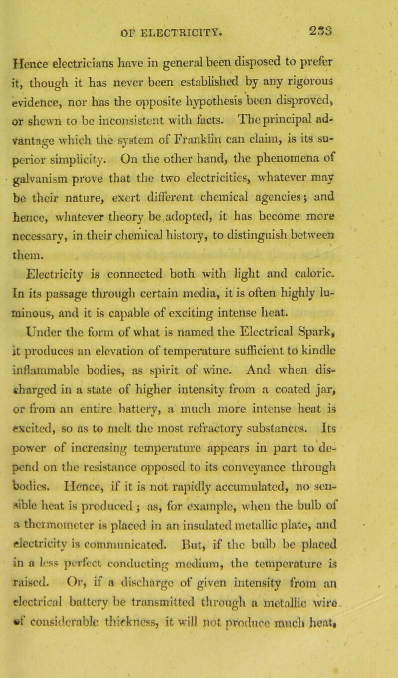 Hence electricians have in general been disposed to prefer it, though it has never been established by any rigorous evidence, nor has the opposite hypothesis been disproved, or shewn to be inconsistent with facts. The principal ad- vantage which the system of Franklin can claim, is its su- perior simplicity. On the other hand, the phenomena of galvanism prove that the two electricities, whatever may be their nature, exert different chemical agencies; and hence, whatever theory be adopted, it has become more necessary, in their chemical history, to distinguish between them. Electricity is connected both with light and caloric. In its passage through certain media, it is often highly lu- minous, and it is capable of exciting intense heat. Under the form of what is named the Electrical Spark, it produces an elevation of temperature sufficient to kindle inflammable bodies, as spirit of wine. And when dis- charged in a state of higher intensity from a coated jar, or from an entire battery, a much more intense heat is excited, so as to melt the most refractory substances. Its powrer of increasing temperature appears in part to de- pend on the resistance opposed to its conveyance through bodies. Hence, if it is not rapidly accumulated, no sen- sible heat is produced ; as, for example, when the bulb of a thermometer is placed in an insulated metallic plate, and electricity is communicated. But, if the bulb be placed in a less perfect conducting medium, the temperature is raised. Or, if a discharge of given intensity from an electrical battery be transmitted through a metallic wire «f considerable thickness, it will not produce much heat,