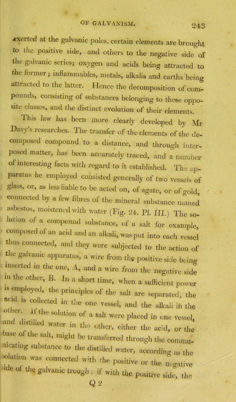 exerted at the galvanic poles, certain elements are brought to the positive side, and others to the negative side of the galvanic series; oxygen and acids being attracted to the former; inflammables, metals, alkalis and earths being attracted to the latter. Hence the decomposition of com- pounds, consisting of substances belonging to these oppo- site classes, and the distinct evolution of their elements This law has been more clearly developed by Mr Davy’s researches. The transfer of the elements of the de- composed compound to a distance, and through inter- posed matter, has been accurately traced, and a number of interesting facts with regard to it established. The ap- paratus he employed consisted generally of two vessels of glass, or, as less liable to be acted on, of agate, or of gold, connected by a few fibres of the mineral substance named asbestos, moistened with water (Fig. 24. PI. HI.) The so- lution of a compound substance, of a salt for example composed of an acid and an alkali, was put into each vessel thus connected, and they were subjected to the action of the galvanic apparatus, a wire from the positive side beiim inserted in the one, A, and a wire from the negative side m the other, B. In a short time, when a sufficient power “ employed, the principles of the salt are separated, the 18 c'ollected ln tl)e one vessel, and the alkali in the ° ,er‘ the S°lutIon of a salt were placed in one vessel, and distilled water in the other, either the acid, or the ase o 1 the salt, might be transferred through the commu- nicating substance to the distilled water, according as the - ution was connected with the positive or the negative 'lde °* the gaIvanic twu*h '■ if with the positive side, rim Q 2