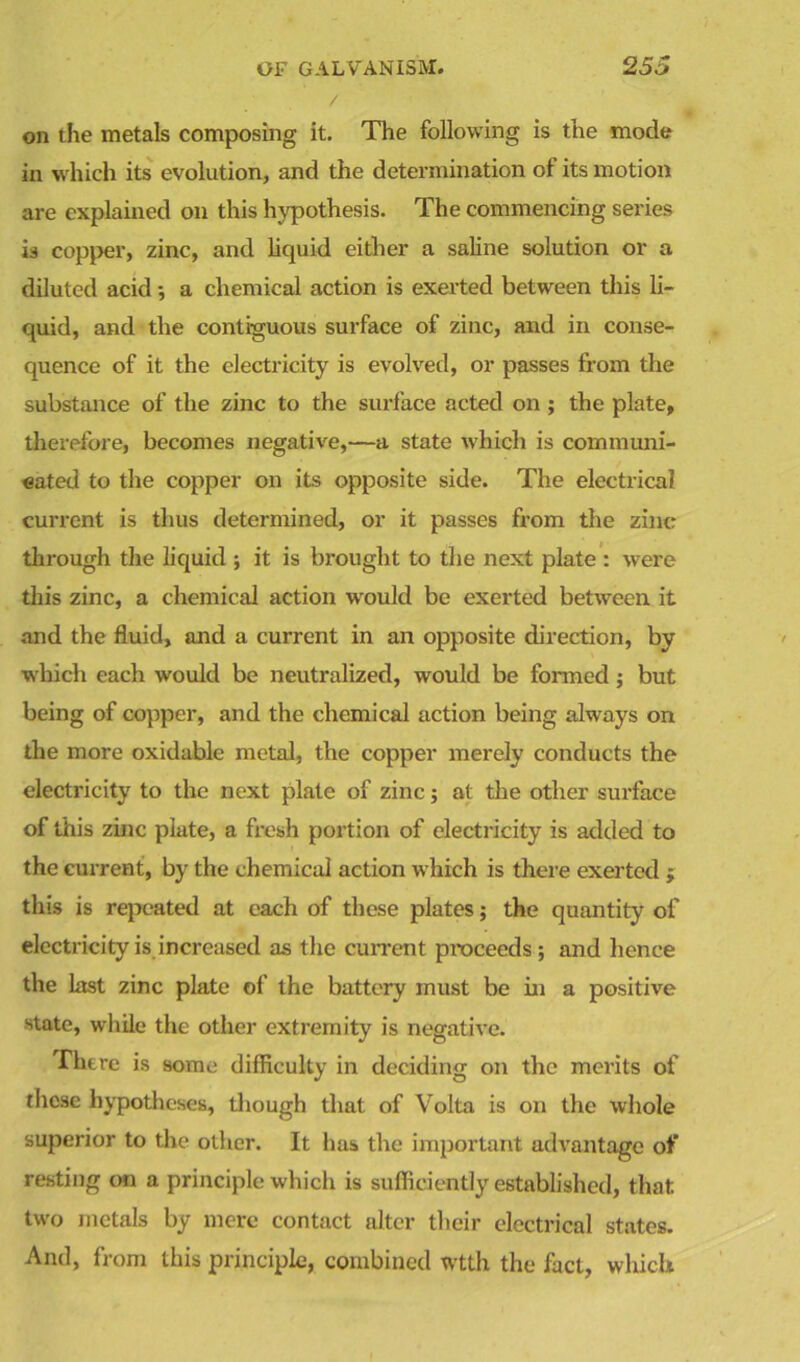 on the metals composing it. The following is the mode in w hich its evolution, and the determination ot its motion are explained on this hypothesis. The commencing series is copper, zinc, and liquid either a saline solution or a diluted acid -, a chemical action is exerted between this li- quid, and the contiguous surface of zinc, and in conse- quence of it the electricity is evolved, or passes from the substance of the zinc to the surface acted on; the plate, therefore, becomes negative,—a state which is communi- cated to the copper on its opposite side. The electrical current is thus determined, or it passes from the zinc through the liquid ; it is brought to the next plate : were this zinc, a chemical action would be exerted between it and the fluid, and a current in an opposite direction, by which each would be neutralized, would be formed; but being of copper, and the chemical action being always on the more oxidable metal, the copper merely conducts the electricity to the next plate of zinc; at the other surface of this zinc plate, a fresh portion of electricity is added to the current, by the chemical action which is there exerted ; this is repeated at each of these plates; the quantity of electricity is increased as the current proceeds; and hence the last zinc plate of the battery must be in a positive state, while the other extremity is negative. There is some difficulty in deciding on the merits of these hypotheses, though that of Volta is on the whole superior to the other. It has the important advantage of resting on a principle which is sufficiently established, that; two metals by mere contact alter their electrical states. And, from this principle, combined wtth the fact, which