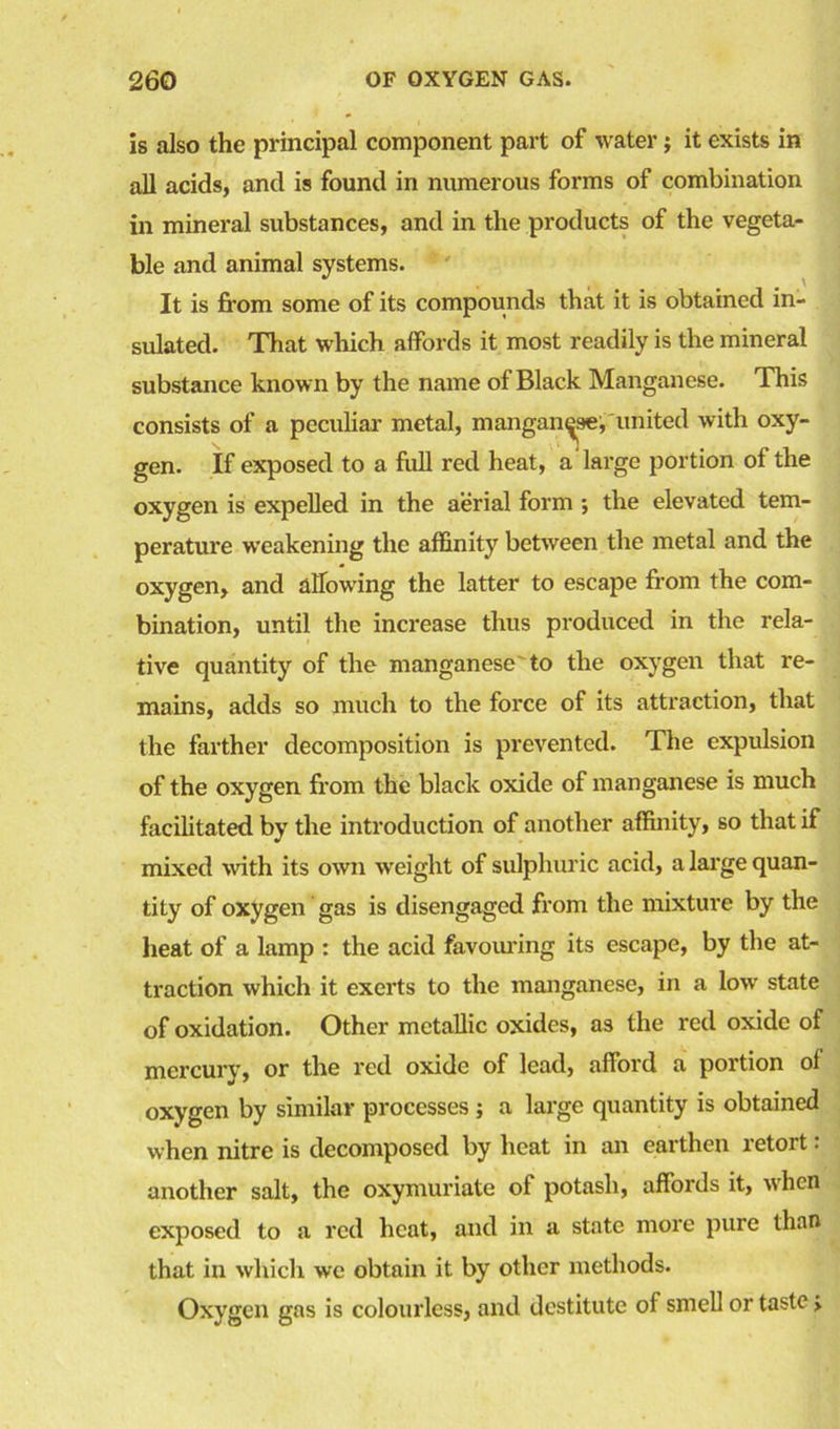 is also the principal component part of water; it exists in all acids, and is found in numerous forms of combination in mineral substances, and in the products of the vegeta- ble and animal systems. It is from some of its compounds that it is obtained in- sulated. That which affords it most readily is the mineral substance known by the name of Black Manganese. This consists of a peculiar metal, manganese, united with oxy- gen. If exposed to a full red heat, a large portion of the oxygen is expelled in the aerial form *, the elevated tem- perature weakening the affinity between the metal and the oxygen, and allowing the latter to escape from the com- bination, until the increase thus produced in the rela- tive quantity of the manganese'to the oxygen that re- mains, adds so much to the force of its attraction, that the farther decomposition is prevented. The expulsion of the oxygen from the black oxide of manganese is much facilitated by the introduction of another affinity, so that if mixed with its own weight of sulphuric acid, a large quan- tity of oxygen gas is disengaged from the mixture by the heat of a lamp : the acid favouring its escape, by the at- traction which it exerts to the manganese, in a low state of oxidation. Other metallic oxides, as the red oxide of mercury, or the red oxide of lead, afford a portion of oxygen by similar processes ; a large quantity is obtained when nitre is decomposed by heat in an earthen retort: another salt, the oxymuriate of potash, affords it, when exposed to a red heat, and in a state more pure than that in which we obtain it by other methods. Oxygen gas is colourless, and destitute of smell or taste >