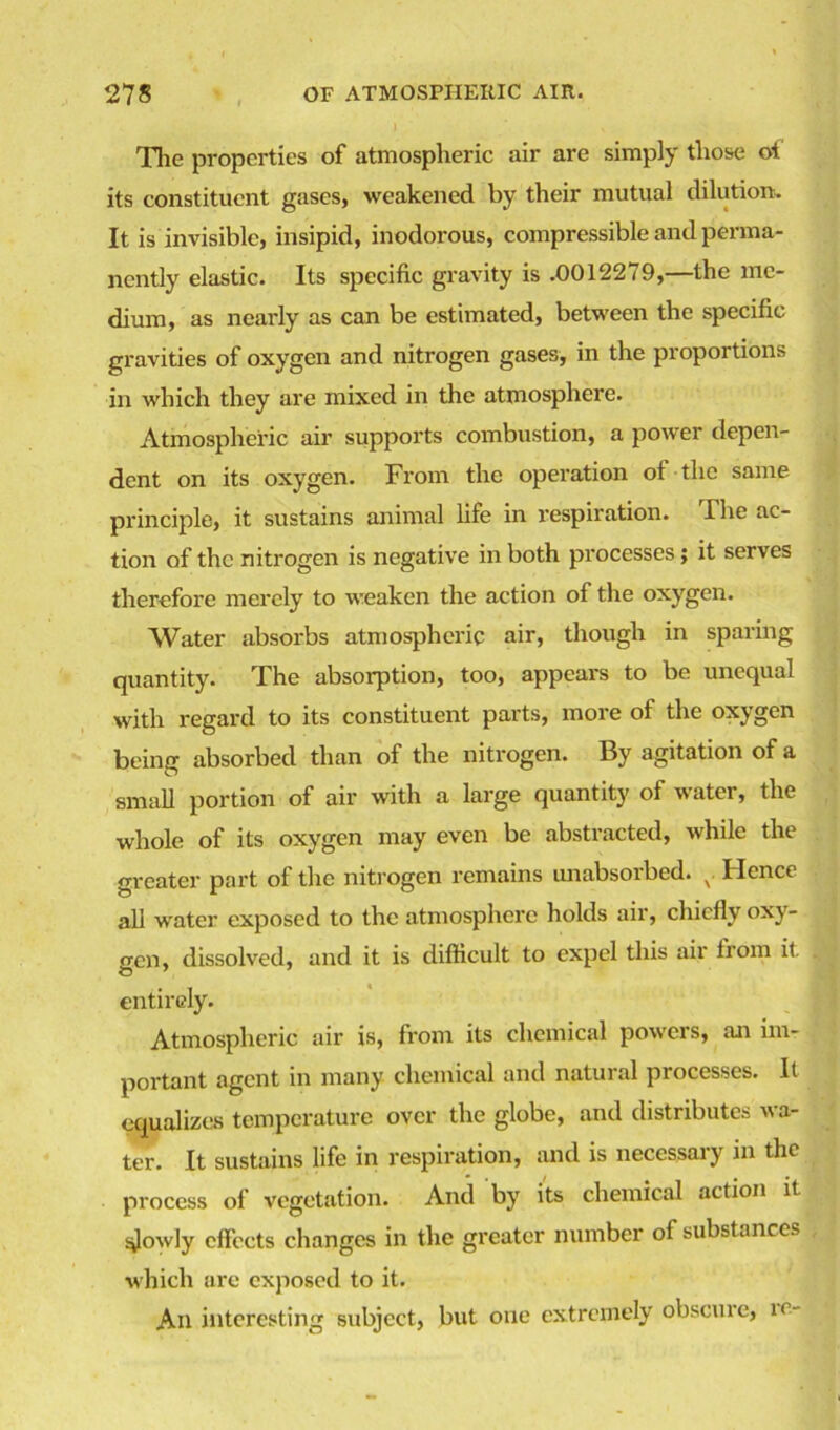 The properties of atmospheric air are simply those ot its constituent gases, weakened by their mutual dilution. It is invisible, insipid, inodorous, compressible and perma- nently elastic. Its specific gravity is .0012279,—the me- dium, as nearly as can be estimated, between the specific gravities of oxygen and nitrogen gases, in the proportions in which they are mixed in the atmosphere. Atmospheric air supports combustion, a power depen- dent on its oxygen. From the operation ot the same principle, it sustains animal life in respiration. The ac- tion of the nitrogen is negative in both processes; it serves therefore merely to weaken the action of the oxygen. Water absorbs atmospheric air, though in sparing quantity. The absorption, too, appears to be unequal with regard to its constituent parts, more of the oxygen being absorbed than of the nitrogen. By agitation of a small portion of air with a large quantity of water, the whole of its oxygen may even be abstracted, while the greater part of the nitrogen remains unabsorbed. x. Hence all water exposed to the atmosphei'e holds air, chiefly oxy- gen, dissolved, and it is difficult to expel this air from it. entirely. Atmospheric air is, from its chemical powers, an im- portant agent in many chemical and natural processes. It equalizes temperature over the globe, and distributes wa- ter. It sustains life in respiration, and is necessaiy in the process of vegetation. And by its chemical action it slowly effects changes in the greater number of substances which are exposed to it. An interesting subject, but one extremely obscure, re-