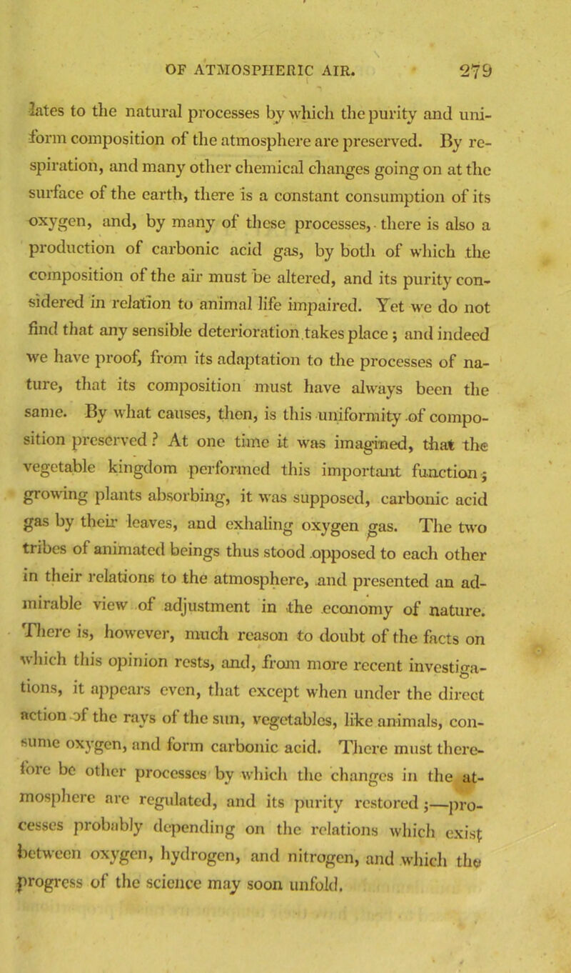 lates to tlie natural processes by which the purity and uni- form composition of the atmosphere are preserved. By re- spiration, and many other chemical changes going on at the surface of the earth, there is a constant consumption of its oxygen, and, by many of these processes, there is also a production of carbonic acid gas, by both of which the composition of the air must be altered, and its purity con- sidered in relation to animal life impaired. Yet we do not find that any sensible deterioration takes place ; and indeed we have proof, from its adaptation to the processes of na- ture, that its comjiosition must have always been the same. By what causes, then, is this uniformity of compo- sition preserved ? At one time it was imagined, that the vegetable kingdom performed this important function ■; growing plants absorbing, it was supposed, carbonic acid gas by their leaves, and exhaling oxygen gas. The two trioes of animated beings thus stood .opposed to each other in their relations to the atmosphere, and presented an ad- mirable view of adjustment in the economy of nature. There is, however, much reason to doubt of the facts on which this opinion rests, and, from more recent investiga- , O tions, it appears even, that except when under the direct action-of the rays of the sun, vegetables, like animals, con- sume oxygen, and form carbonic acid. There must there- lore be other processes by which the changes in the at- mosphere are regulated, and its purity restored;—pro- cesses probably depending on the relations which exist: between oxygen, hydrogen, and nitrogen, and which the progress of the science may soon unfold.
