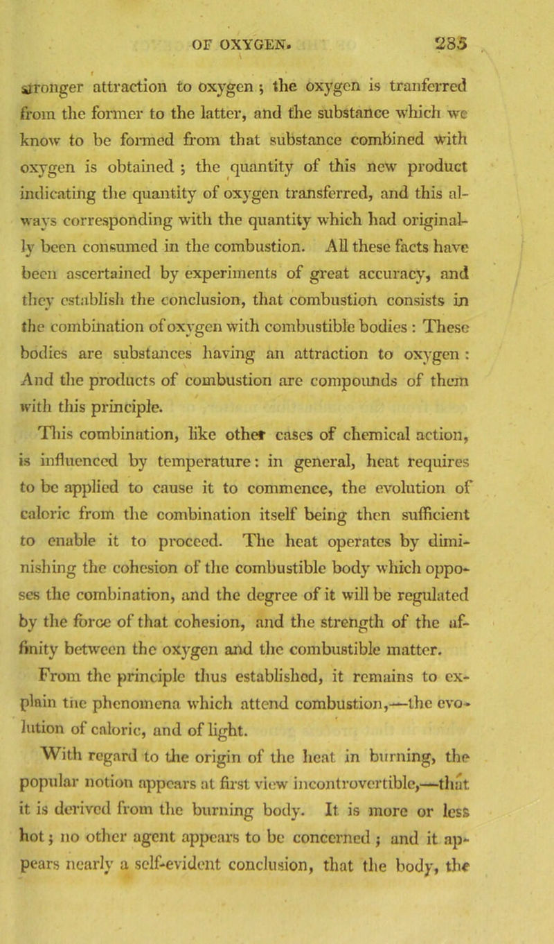 1 stronger attraction to oxygen •, the oxygen is tranferred from the former to the latter, and the substance which we know to be formed from that substance combined with oxygen is obtained ; the quantity of this new product indicating the quantity of oxygen transferred, and this al- ways corresponding with the quantity which had original- ly been consumed in the combustion. All these facts have been ascertained by experiments of great accuracy, and they establish the conclusion, that combustion consists in the combination of oxygen with combustible bodies : These bodies are substances having an attraction to oxygen : And the products of combustion are compounds of them with this principle. This combination, like other cases of chemical action, is influenced by temperature: in general, heat requires to be applied to cause it to commence, the evolution of caloric from the combination itself being then sufficient to enable it to proceed. The heat operates by dimi- nishing the cohesion of the combustible body which oppo- ses the combination, and the degree of it will be regulated by the force of that cohesion, and the strength of the af- finity between the oxygen and the combustible matter. From the principle thus established, it remains to ex- plain tnc phenomena which attend combustion,—the evo- lution of caloric, and of light. With regard to the origin of the heat in burning, the popular notion appears at first view incontrovertible,—that it is derived from the burning body. It is more or less hot; no other agent appears to be concerned ; and it ap- pears nearly a self-evident conclusion, that the body, the