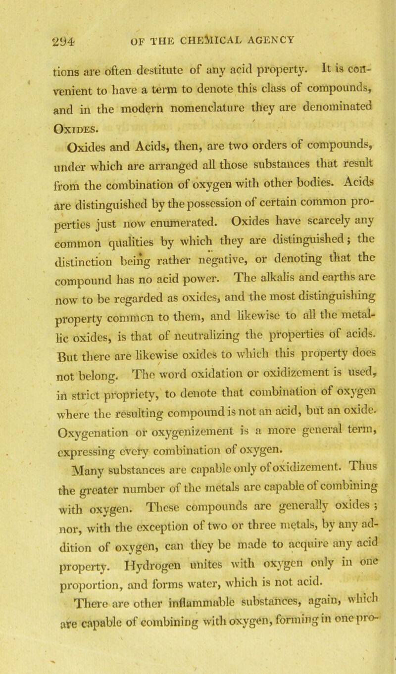 tions are often destitute of any acid property. It is con- venient to have a term to denote this class of compounds, and in the modern nomenclature they are denominated 1 / Oxides. Oxides and Acids, then, are two orders of compounds, under which are arranged all those substances that result from the combination of oxygen with other bodies. Acids are distinguished by the possession of certain common pro- perties just now enumerated. Oxides have scarcely any common qualities by which they are distinguished; the distinction being rather negative, or denoting that the compound has no acid power. The alkalis and earths are now to be regarded as oxides, and the most distinguishing property common to them, and likewise to all the metal- lic oxides, is that of neutralizing the properties of acids. But there are likewise oxides to which this property does not belong. The word oxidation or oxidizement is used, in strict propriety, to denote that combination of oxygen where the resulting compound is not an acid, but an oxide. Oxygenation or oxygenizement is a more general teim, expressing every combination of oxygen. Many substances are capable only ol oxidizement. Thus the greater number 01 the metals arc capable ol combining with oxygen. These compounds arc generally oxides ; nor, with the exception of two or three metals, by any ad- dition of oxygen, can they be made to acquire any acid property. Hydrogen unites with oxygen only in one proportion, and forms water, which is not acid. There are other inflammable substances, again, which are capable of combining with oxygen, forming in one pro-