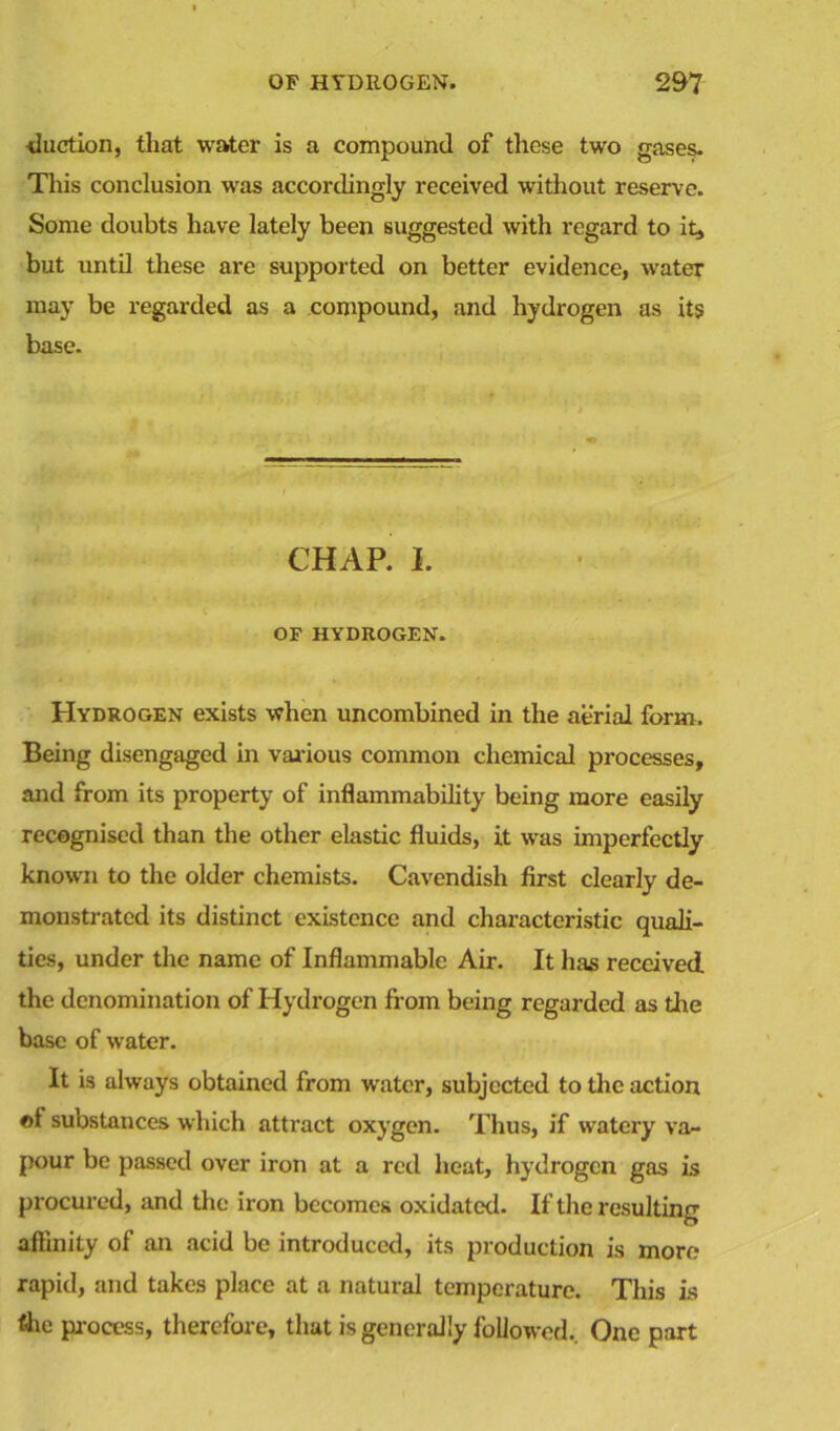 Auction, that water is a compound of these two gases. This conclusion was accordingly received without reserve. Some doubts have lately been suggested with regard to it, but until these are supported on better evidence, water may be regarded as a compound, and hydrogen as its base. CHAP. I. OF HYDROGEN. Hydrogen exists when uncombined in the aerial form. Being disengaged in var ious common chemical processes, and from its property of inflammability being more easily recognised than the other elastic fluids, it was imperfectly known to the older chemists. Cavendish first clearly de- monstrated its distinct existence and characteristic quali- ties, under the name of Inflammable Air. It has received the denomination of Hydrogen from being regarded as tire base of water. It is always obtained from water, subjected to the action of substances which attract oxygen. Thus, if watery va- pour be passed over iron at a red heat, hydrogen gas is procured, and the iron becomes oxidat ed. If the resulting affinity of an acid be introduced, its production is more rapid, and takes place at a natural temperature. This is tlie process, therefore, that is generally followed.. One part