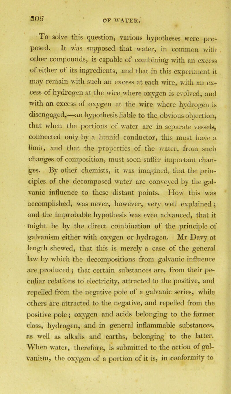 To solve this question, various hypotheses were pro- posed. It was supposed that water, in common with other compounds, is capable of combining with an excess of either of its ingredients, and that in this experiment it may remain witli such an excess at each wire, with an ex- cess of hydrogen at the wire where oxygen is evolved, and with an excess of oxygen at the wire where hydrogen is disengaged,—an hypothesis liable to the obvious objection, that when the portions of water are in separate vessels, connected only by a humid conductor, this must have a limit, and that the properties of the water, from such changes of composition, must soon suffer important chan- ges. By other chemists, it was imagined, that the prin- ciples of the decomposed water are conveyed by the gal- vanic influence to these distant points. How this was accomplished, was never, however, very well explained; and the improbable hypothesis was even advanced, that it might be by the direct combination of the principle of galvanism either with oxygen or hydrogen. Mr Davy at length shewed, that this is merely a case of the general law by which the decompositions from galvanic influence are produced; that certain substances are, from their pe- culiar relations to electricity, attracted to the positive, and repelled from the negative pole of a galvanic series, while others arc attracted to the negative, and repelled from the positive pole; oxygen and acids belonging to the former class, hydrogen, and in general inflammable substances, as well as alkalis and earths, belonging to the latter. When water, therefore, is submitted to the action of gal- vanism, the oxygen of a portion of it is, in conformity to