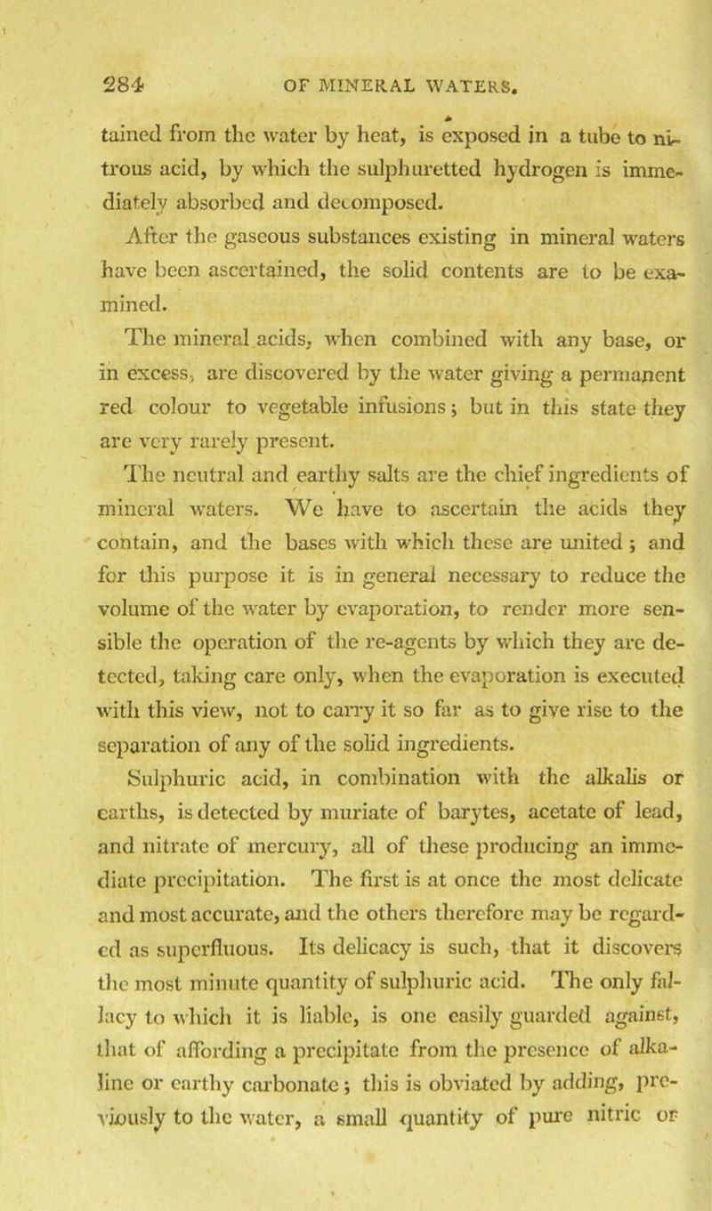 tained from the water by heat, is exposed in a tube to nir- trous acid, by which the sulphuretted hydrogen is imme- diately absorbed and decomposed. After the gaseous substances existing in mineral waters have been ascertained, the solid contents are to be exa- mined. The mineral acids, when combined with any base, or in excess, are discovered by the water giving a permanent red colour to vegetable infusions; but in this state they are very rarely present. The neutral and earthy salts are the chief ingredients of mineral waters. We have to ascertain the acids they contain, and the bases with which these are united ; and for this purpose it is in general necessary to reduce the volume of the water by evaporation, to render more sen- sible the operation of the re-agents by which they are de- tected, taking care only, when the evaporation is executed with this view, not to carry it so far as to give rise to the separation of any of the solid ingredients. Sulphuric acid, in combination with the alkalis or earths, is detected by muriate of barytes, acetate of lead, and nitrate of mercury, all of these producing an imme- diate precipitation. The first is at once the most delicate and most accurate, and the others therefore may be regard- ed as superfluous. Its delicacy is such, that it discovers the most minute quantity of sulphuric acid. The only fal- lacy to which it is liable, is one easily guarded against, that of affording a precipitate from the presence of alka- line or earthy carbonate ; this is obviated by adding, pre- viously to the water, a small quantity of pure nitric or