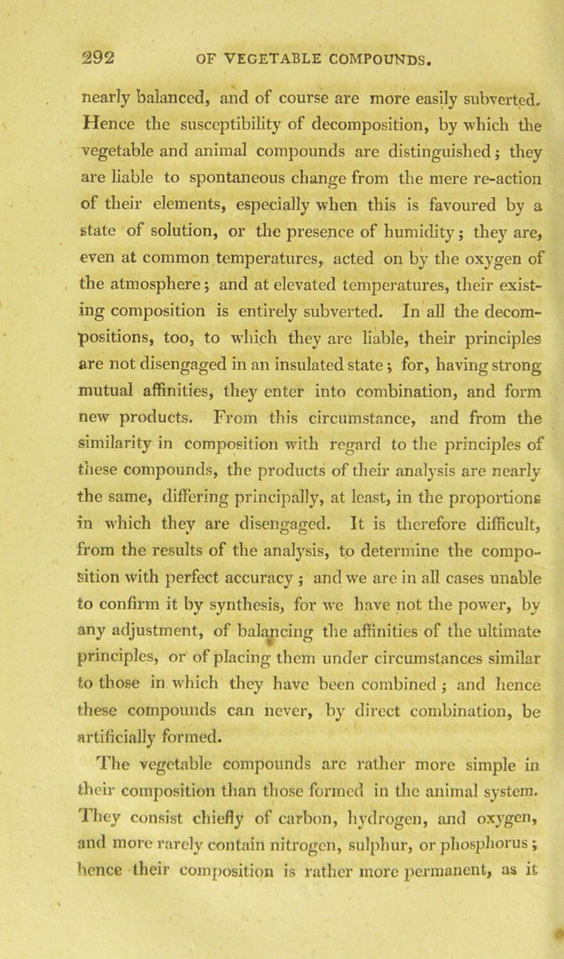 nearly balanced, and of course are more easily subverted. Hence the susceptibility of decomposition, by which the vegetable and animal compounds are distinguished; they are liable to spontaneous change from the mere re-action of their elements, especially when this is favoured by a state of solution, or the presence of humidity; they are, even at common temperatures, acted on by the oxygen of the atmosphere; and at elevated temperatures, their exist- ing composition is entirely subverted. In all the decom- positions, too, to which they are liable, their principles are not disengaged in an insulated state ; for, having strong mutual affinities, they enter into combination, and form new products. From this circumstance, and from the similarity in composition with regard to the principles of these compounds, the products of their analysis are nearly the same, differing principally, at least, in the proportions in which they are disengaged. It is therefore difficult, from the results of the analysis, to determine the compo- sition with perfect accuracy ; and we are in all cases unable to confirm it by synthesis, for we have not the power, by any adjustment, of balancing the affinities of the ultimate principles, or of placing them under circumstances similar to those in which they have been combined; and hence these compounds can never, by direct combination, be artificially formed. The vegetable compounds arc rather more simple in their composition than those formed in the animal system. They consist chiefly of carbon, hydrogen, and oxygen, and more rarely contain nitrogen, sulphur, or phosphorus ; hence their composition is rather more permanent, as it