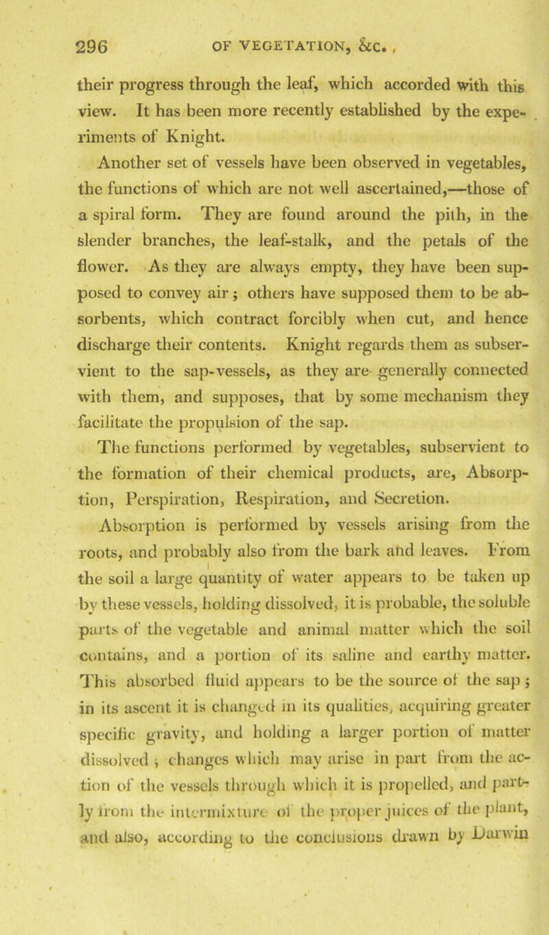 their progress through the leaf, which accorded with this view. It has been more recently established by the expe- riments of Knight. Another set of vessels have been observed in vegetables, the functions of which are not well ascertained,—those of a spiral form. They are found around the pith, in the slender branches, the leaf-stalk, and the petals of the flower. As they are always empty, they have been sup- posed to convey air; others have supposed them to be ab- sorbents, which contract forcibly when cut, and hence discharge their contents. Knight regards them as subser- vient to the sap-vessels, as they are generally connected with them, and supposes, that by some mechanism they facilitate the propulsion of the sap. The functions performed by vegetables, subservient to the formation of their chemical products, are, Absorp- tion, Perspiration, Respiration, and Secretion. Absorption is performed by vessels arising from the roots, and probably also from the bark and leaves. From the soil a large quantity of water appears to be taken up by these vessels, holding dissolved, it is probable, the soluble parts of the vegetable and animal matter which the soil contains, and a portion of its saline and earthy matter. This absorbed fluid appears to be the source ot the sap j in its ascent it is changed in its qualities, acquiring greater specific gravity, and holding a larger portion of matter dissolved * changes which may arise in part from the ac- tion of the vessels through which it is propelled, and part- ly iron-. the intermixture of the proper juices of the plant, and also, according to tiie conclusions drawn by liar win