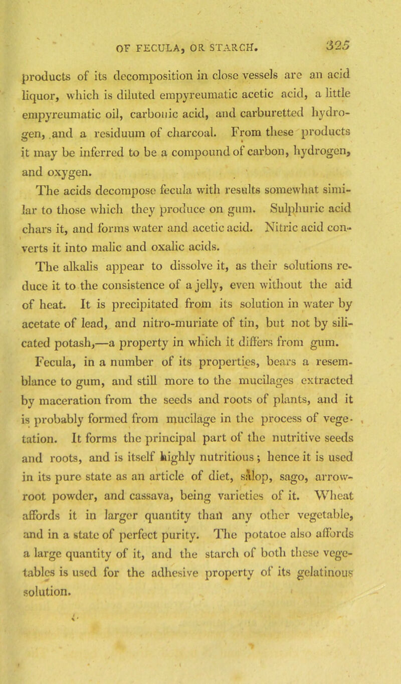 products of its decomposition in close vessels are an acid liquor, which is diluted empyreumatic acetic acid, a little empyreumatic oil, carbonic acid, and carburetted hydro- gen, .and a residuum of charcoal. From these products it may be inferred to be a compound of carbon, hydrogen, and oxygen. The acids decompose fecula with results somewhat simi- lar to those which they produce on gum. Sulphuric acid chars it, and forms water and acetic acid. Nitric acid con- verts it into malic and oxalic acids. The alkalis appear to dissolve it, as their solutions re- duce it to the consistence of a jelly, even without the aid of heat. It is precipitated from its solution in water by acetate of lead, and nitro-muriate of tin, but not by sili- cated potash,—a property in which it differs from gum. Fecula, in a number of its properties, bears a resem- blance to gum, and still more to the mucilages extracted by maceration from the seeds and roots of plants, and it is probably formed from mucilage in the process of vege- , tation. It forms the principal part of the nutritive seeds and roots, and is itself highly nutritious; hence it is used in its pure state as an article of diet, salop, sago, arrow- root powder, and cassava, being varieties of it. Wheat affords it in larger quantity thail any other vegetable, and in a state of perfect purity. The potatoe also affords a large quantity of it, and the starch of both these vege- tables is used for the adhesive property of its gelatinous solution.
