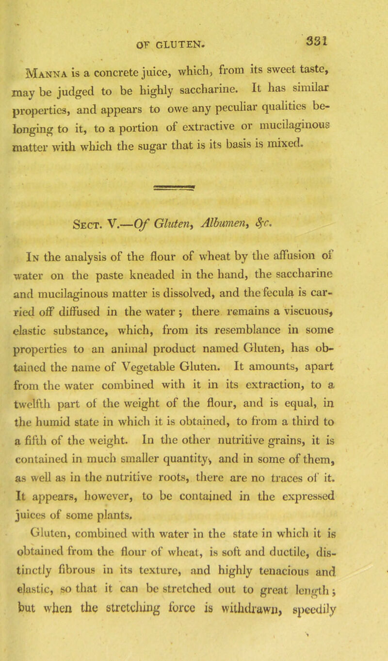 Manna is a concrete juice, which, from its sweet taste, may be judged to be highly saccharine. It has similar properties, and appears to owe any peculiar qualities be- longing to it, to a portion of extractive or mucilaginous matter with which the sugar that is its basis is mixed. Sect. V.—Of Gluten, Albumen, $c. In the analysis of the flour of wheat by the affusion o; water on the paste kneaded in the hand, the saccharine and mucilaginous matter is dissolved, and the fecula is car- ried off diffused in the water ; there remains a viscuous, elastic substance, which, from its resemblance in some properties to an animal product named Gluten, has ob- tained the name of Vegetable Gluten. It amounts, apart from the water combined with it in its extraction, to a twelfth part of the weight of the flour, and is equal, in the humid state in which it is obtained, to from a third to a fifth of the weight. In the other nutritive grains, it is contained in much smaller quantity,, and in some of them, as well as in the nutritive roots, there are no traces of it. It appears, however, to be contained in the expressed juices of some plants. Gluten, combined with water in the state in which it is obtained from the flour of wheat, is soft and ductile, dis- tinctly fibrous in its texture, and highly tenacious and elastic, so that it can be stretched out to great length; but when the stretching force is withdrawn, speedily