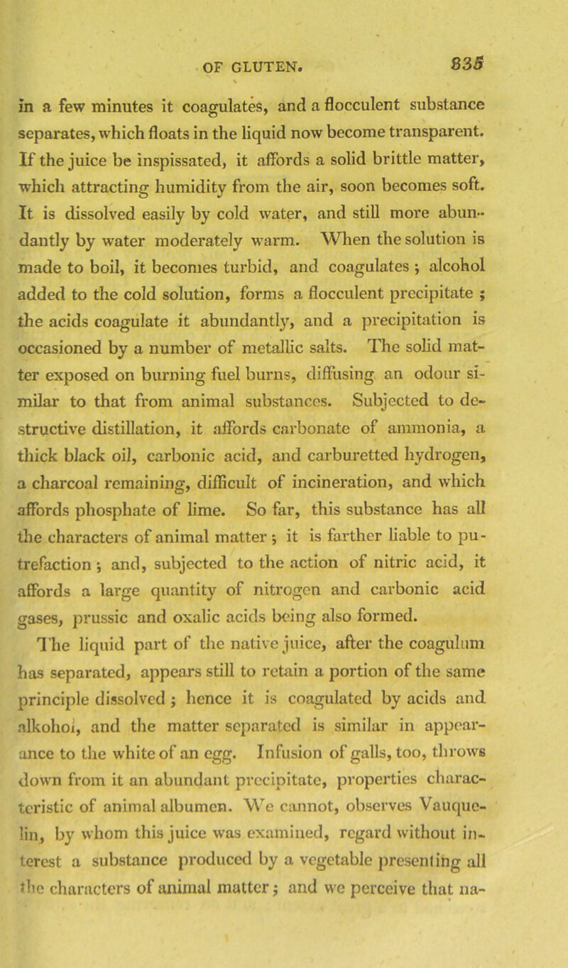 835 in a few minutes it coagulates, and a flocculent substance separates, which floats in the liquid now become transparent. If the juice be inspissated, it affords a solid brittle matter, which attracting humidity from the air, soon becomes soft. It is dissolved easily by cold water, and still more abun- dantly by water moderately warm. When the solution is made to boil, it becomes turbid, and coagulates •, alcohol added to the cold solution, forms a flocculent precipitate ; the acids coagulate it abundantly, and a precipitation is occasioned by a number of metallic salts. The solid mat- ter exposed on burning fuel burns, diffusing, an odour si- milar to that from animal substances. Subjected to de- structive distillation, it affords carbonate of ammonia, a thick black oil, carbonic acid, and carburetted hydrogen, a charcoal remaining, difficult of incineration, and which affords phosphate of lime. So far, this substance has all the characters of animal matter ; it is farther liable to pu- trefaction and, subjected to the action of nitric acid, it affords a large quantity of nitrogen and carbonic acid gases, prussic and oxalic acids being also formed. The liquid part of the native juice, after the coagulum has separated, appears still to retain a portion of the same principle dissolved; hence it is coagulated by acids and nlkohoi, and the matter separated is similar in appear- ance to the white of an egg. Infusion of galls, too, throws down from it an abundant precipitate, properties charac- teristic of animal albumen. We cannot, observes Vauquc- lin, by whom this juice was examined, regard without in- terest a substance produced by a vegetable presenting all the characters of animal matter; and we perceive that na-