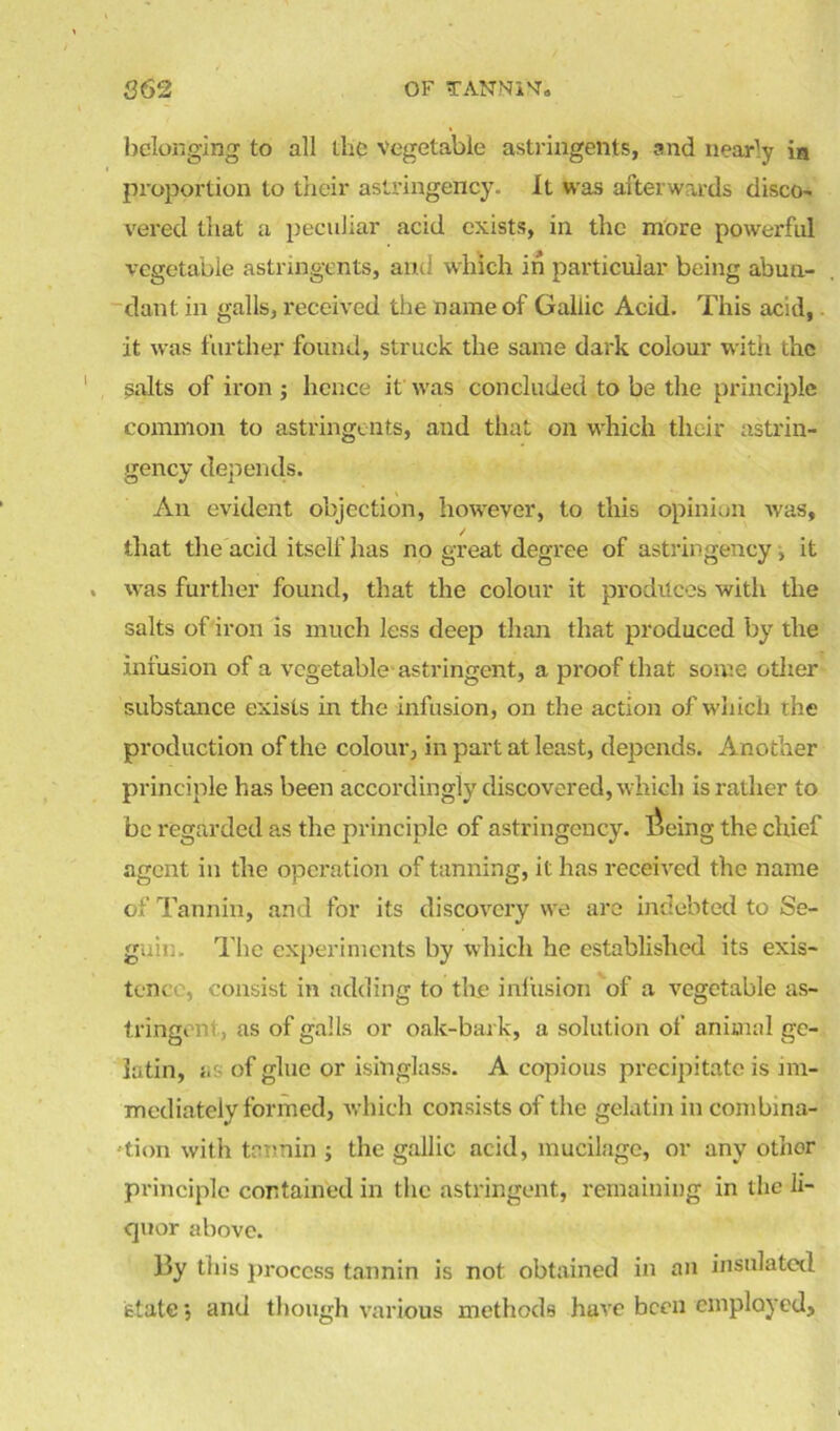 862 OF TANNltta belonging to all the vegetable astringents, and nearly in proportion to their astringency. It was afterwards disco- vered that a peculiar acid exists, in the more powerful vegetable astringents, and which in particular being abun- dant in galls, received the name of Gallic Acid. This acid, it was further found, struck the same dark colour with the salts of iron j hence it was concluded to be the principle common to astringents, and that on which their astrin- gency depends. An evident objection, however, to this opinion was, that the acid itself has no great degree of astringency, it was further found, that the colour it produces with the salts of iron is much less deep than that produced by the infusion of a vegetable astringent, a proof that some other substance exists in the infusion, on the action of which the production of the colour, in part at least, depends. Another principle has been accordingly discovered, which is rather to be regarded as the principle of astringency. Toeing the chief agent in the operation of tanning, it has received the name of Tannin, and for its discovery we are indebted to Se- guin. The experiments by which he established its exis- tence, consist in adding to tire infusion of a vegetable as- tringent, as of galls or oak-bark, a solution of animal ge- latin, as of glue or isinglass. A copious precipitate is im- mediately formed, which consists of the gelatin in combina- tion with tannin ; the gallic acid, mucilage, or any other principle contained in the astringent, remaining in the li- quor above. lly this process tannin is not obtained in an insulated state •, and though various methods have been employed.