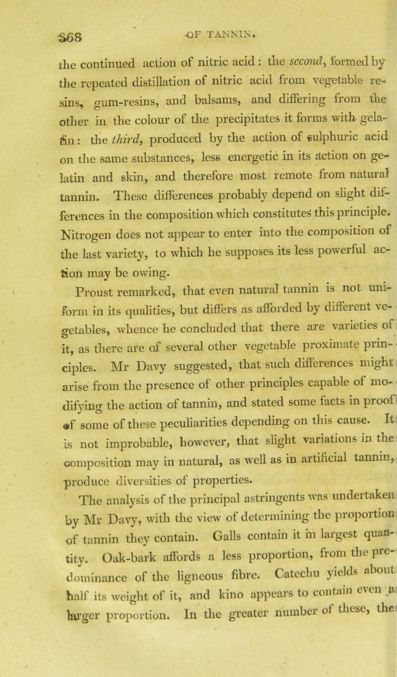 S68 the continued action of nitric acid : the second, formed by the repeated distillation of nitric acid from vegetable re- sins, gum-resins, and balsams, and differing from the other in the colour of the precipitates it forms with- gela- tin : the third, produced by the action of sulphuric acid on the same substances, less energetic in its action on ge- latin and skin, and therefore most remote from natural tannin. These differences probably depend on slight dif- ferences in the composition which constitutes this principle. Nitrogen does not appear to enter into the composition of the last variety, to which he supposes its less powerful ac- tion may be owing. Proust remarked, that even natural tannin is not uni- form in its qualities, but differs as afforded by diffeient ve- getables, whence he concluded that there are varieties 01 it, as there are of several other vegetable proximate prin- ciples. Mr Davy suggested, that such differences might arise from the presence of other principles capable of mo- difying the action of tannin, and stated some facts in proof ®f some of these peculiarities depending on this cause. It is not improbable, however, that slight variations in the composition may in natural, as well as in artificial tannin, produce diversities of properties. The analysis of the principal astringents was undertaken by Mr Davy, with the view of determining the proportion of tannin they contain. Galls contain it in largest quan- tity. Oak-bark affords a less proportion, from the pre- dominance of the ligneous fibre. Catechu yields about half its weight of it, and kino appears to contain even a; larger proportion. In the greater number of these, the