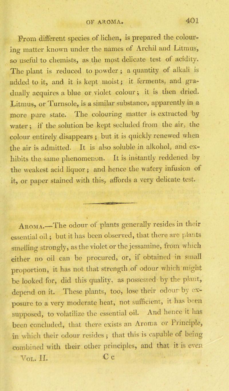 Prom different species of lichen, is prepared the colour- ins matter known under the names of Archil and Litmus, so useful to chemists, as the most delicate test of acidity. The plant is reduced to powder; a quantity ot alkali is added to it, and it is kept moist; it ferments, and gra- dually acquires a blue or violet colour; it is then dried. Litmus, or Turnsole, is a similar substance, apparently in a more pure state. The colouring matter is extracted by •water 5 if the solution be kept secluded from the air, the colour entirely disappears ; but it is quickly renewed when the air is admitted- It is also soluble in alkohol, and ex- hibits the same phenomenon. It is instantly reddened by the weakest acid liquor; and hence the watery infusion of it, or paper stained with this, affords a very delicate test. Aroma.—The odour of plants generally resides in their essential oil; but it has been observed, that there are plants smelling strongly, as the violet or the jessamine, from which either no oil can be procured, or, if obtained in small proportion, it has not that strength.of odour which might be looked for, did this quality, as possessed by the plant, depend on it. These plants, too, lose their odour by ex- posure to a very moderate heat, not sufficient, it has been supposed, to volatilize the essential oil. And hence it has been concluded, that there exists an Aroma or Principle, in which their odour resides ; that this is capable of being combined with their other principles, and that it is even Vol. II. C c