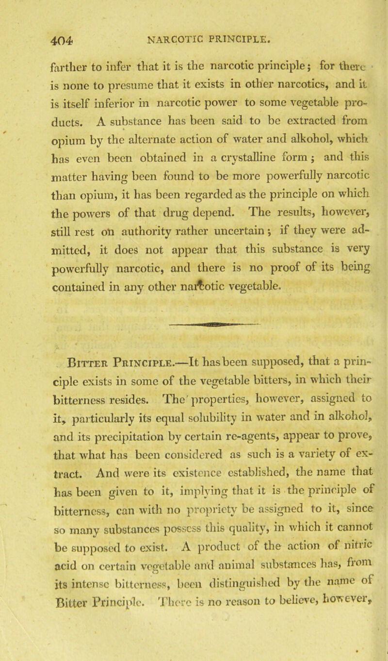 farther to infer that it is the narcotic principle; for there is none to presume that it exists in other narcotics, and it is itself inferior in narcotic power to some vegetable pro- ducts. A substance has been said to be extracted from opium by the alternate action of water and alkohol, which has even been obtained in a crystalline form; and this matter having been found to be more powerfully narcotic than opium, it has been regarded as the principle on which the powers of that drug depend. The results, however, still rest on authority rather uncertain •, if they were ad- mitted, it does not appear that this substance is very powerfully narcotic, and there is no proof of its being contained in any other nai^otic vegetable. Bitter Principle.—It has been supposed, that a prin- ciple exists in some of the vegetable bitters, in which their bitterness resides. The'properties, however, assigned to it, particularly its equal solubility in water and in alkohol, and its precipitation by certain re-agents, appear to prove, that what has been considered as such is a variety of ex- tract. And were its existence established, the name that has been given to it, implying that it is the principle of bitterness, can with no propriety be assigned to it, since so many substances possess this quality, in which it cannot be supposed to exist. A product of the action of nitric acid on certain vegetable and animal substances has, from its intense bitterness, been distinguished by the name oi Bitter Principle. There is no reason to believe, however.