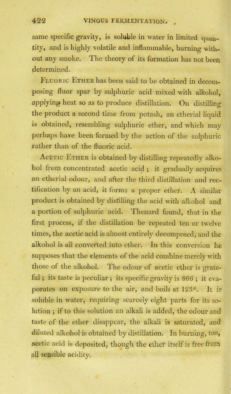 same specific gravity, is soluble in water in limited quan- tity, and is highly volatile and inflammable, burning with- out any smoke. The theory of its formation has not been determined. Fluoric Ether has been said to be obtained in decom- posing fluor spar by sulphuric acid mixed with alkohol, applying heat so as to produce distillation. On distilling the product a second time from potash, an etherial liquid is obtained, resembling sulphuric ether, and which may perhaps have been formed by the action of the sulphuric rather than of the fluoric acid. Acetic Ether is obtained by distilling repeatedly alko- hol from concentrated acetic acid ; it gradually acquires an etherial odour, and after the third distillation and rec- tification by an acid, it forms a proper ether. A similar product is obtained by distilling the acid with alkohol and a portion of sulphuric acid. Thenard found, that in the first process, if the distillation be repeated ten or twelve times, the acetic acid is almost entirely decomposed, and the alkohol is all con verted, in to ether. In this conversion he supposes that the elements of the acid combine merely with those of the alkohol. The odour of acetic ether is grate- ful ; its taste is peculiar ; its specific gravity is 866 ; it eva- porates on exposure to the air, and boils at 123°. It is soluble in water, requiring scarcely eight parts for its so- lution ; if to this solution an alkali is added, the odour and taste of the ether disappear, the alkali is saturated, and diluted alkohol is obtained by distillation. In burning, too, acetic acid is deposited, though the ether itself is free from all sensible acidity.