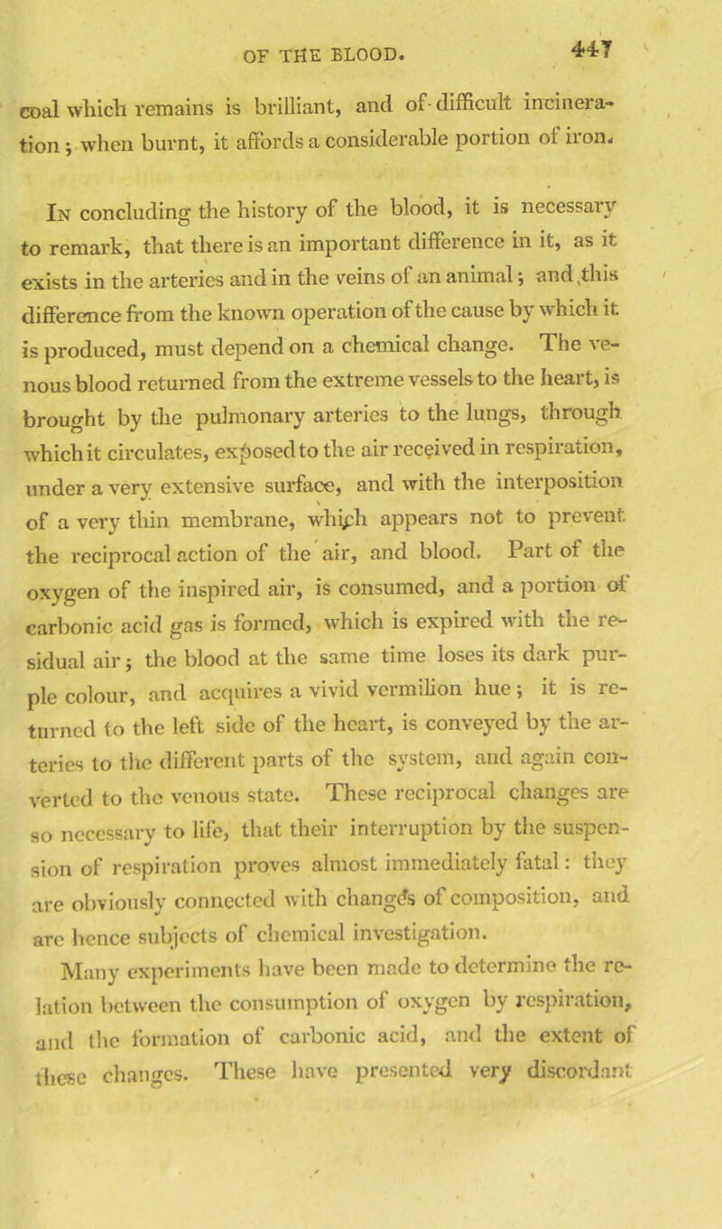 coal which remains is brilliant, and of- difficult incinera- tion ; when burnt, it affords a considerable portion ot iron. In concluding the history of the blood, it is necessaiv to remark, that there is an important difference in it, as it exists in the arteries and in the veins ol an animal \ and,this difference from the known operation of the cause by which it. is produced, must depend on a chemical change. The ve- nous blood returned from the extreme vessels to the heart, is brought by the pulmonary arteries to the lungs, through whichit circulates, exposed to the air received in respiration, under a very extensive surface, and with the interposition of a very thin membrane, whiph appears not to prevent, the reciprocal action of the air, and blood. Part of the oxygen of the inspired air, is consumed, and a portion oi carbonic acid gas is formed, which is expired with the re- sidual air j the blood at the same time loses its dark pur- ple colour, and acquires a vivid vermilion hue; it is re- turned to the left side of the heart, is conveyed by the ar- teries to the different parts of the system, and again con- verted to the venous state. These reciprocal changes are so necessary to life, that their interruption by the suspen- sion of respiration proves almost immediately fatal: they are obviously connected with changes of composition, and arc hence subjects of chemical investigation. Many experiments have been made to determine the re- lation between the consumption of oxygen by respiration, and the formation of carbonic acid, and the extent of these changes. These have presented very discordant