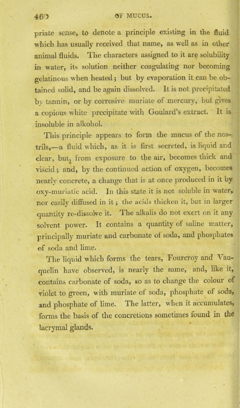 46^ OF MUCUS. priate sense, to denote a principle existing in the fluid ■which has usually received that name, as well as in other animal fluids. The characters assigned to it are solubility in water, its solution neither coagulating nor becoming gelatinous when heated; but by evaporation it can be ob- tained solid, and be again dissolved. It is not precipitated b\ tannin, or by corrosive muriate of mercury, but gives a copious white precipitate with Goulard’s extract. It is insoluble in alkohol. This principle appears to form the mucus of the ncs- trils,—a fluid which, as it is first secreted, is liquid and clear, but, from exposure to the air, becomes thick and viscid; and, by the continued action of oxygen, becomes nearly concrete, a change that is at once produced in it by oxy-muriatic acid. In this state it is not soluble in Water, nor easily diffused in it j the acids thicken it, but in larger quantity re-dissolve it. The alkalis do not exert on it any Solvent power. It contains a quantity of saline matter, principally muriate and carbonate of soda, and phosphates of soda and lime. The liquid which forms the tears, Fourcroy and Vau- quelin have observed, is nearly the same, and, like it, contains carbonate of soda, so as to change the colour of violet to green, with muriate of soda, phosphate of soda, and phosphate of lime. The latter, when it accumulates, forms the basis of the concretions sometimes found in the lacrymal glands.