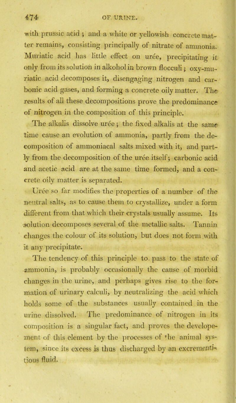 with prussic acid ; and a white or yellowish concrete mat- ter remains, consisting principally of nitrate of ammonia. Muriatic acid has little effect on uree, precipitating it only from its solution in alkohol in brown flocculi; oxy-mu- riatic acid decomposes it, disengaging nitrogen and car- bonic acid gases, and forming a concrete oily matter. The results of all these decompositions prove the predominance of nitrogen in the composition of this principle. The alkalis dissolve uree; the fixed alkalis at the same time cause an evolution of ammonia, partly from the de- composition of ammoniacal salts mixed with it, and part- ly from the decomposition of the uree itself; carbonic acid and acetic acid are at the same time formed, and a con- crete oily matter is separated. Uree so far modifies the properties of a number of the neutral salts, as to cause them to crystallize, under a form different from that which their crystals usually assume. Its solution decomposes several of the metallic salts. Tannin changes the colour of its solution, but does not form with it any precipitate. The tendency of this principle to. pass to the state of ammonia, is probably occasionally the cause of morbid changes in the urine, and perhaps gives rise to the for- mation of urinary calculi, by neutralizing the acid which holds some of the substances usually contained in the urine dissolved. The predominance of nitrogen in its composition is a singular fact, and proves the develope- ment of this clement by the processes of fhe animal sys- tem, since its excess is thus discharged by an cxcrementH tious fluid.