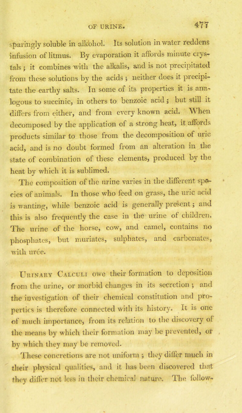 47 T sparingly soluble in alk'ohol. Its solution in water reddens infusion of litmus. By evaporation it affords minute crys- tals ; it combines with the alkalis, and is not precipitated from these solutions by the acids ; neither does it precipi- tate the earthy salts. In some of its properties it is ana- logous to succinic, in others to benzoic acid ; but still it differs from either, and from every known acid. W hen decomposed by the application of a strong heat, it affords products similar to those from the decomposition of uric acid, and is no doubt formed from an alteration in the state of combination of these elements, produced by the heat by which it is sublimed. The composition of the urine varies in the different spe- cies of animals. In those who feed on grass, the uric acid is wanting, while benzoic acid is generally present; and this is also frequently the case in the urine of children. The urine of the horse, cow, and camel, contains no phosphates, but muriates, sulphates, and carbonates, with uree. Urinary Calculi owe their formation to deposition from the urine, or morbid changes in its secretion ; and the investigation of their chemical constitution and pro- perties is therefore connected with its history. It is one of much importance, from its relation to the discovery ol the means by which their formation may lie prevented, or by which they may be removed. These concretions are not uniform ; they differ much in their physical qualities, and it has been discovered that they differ not less in their chemical nature. The. follow-