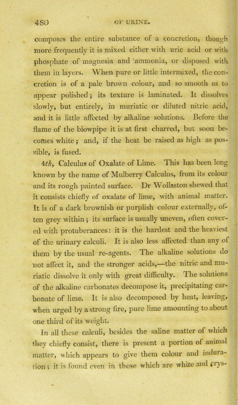 composes the entire substance of a concretion, though more frequently it is mixed either with uric acid or with phosphate of magnesia and 'ammonia, or disposed with them in layers. When pure or little intermixed, the con- cretion is of a pale brown colour, and so smooth as to appear polished; its texture is laminated. It dissolves slowly, but entirely, in muriatic or diluted nitric acid, and it is little affected by alkaline solutions. Before the flame of the blowpipe it is at first charred, but soon be- comes white; and, if the heat be raised as high as pos- sible, is fused. 4ith, Calculus of Oxalate of Lime. This has been long known by the name of Mulberry Calculus, from its colour and its rough painted surface. Dr Wollaston shewed that it consists chiefly of oxalate of lime, with animal matter. It is of a dark brownish or purplish colour externally, of- ten grey within ; its surface is usually uneven, often cover- ed with protuberances: it is the hardest and the heaviest of the urinary calculi. It is also less affected than any of them by the usual re-agents. The alkaline solutions do not affect it, and the stronger acids,—the nitric and mu- riatic dissolve it only with great difficulty. The solutions of the alkaline carbonates decompose it, precipitating car- bonate of lime. It is also decomposed by heat, leaving, when urged by a strong lire, pure lime amounting to about, one third of its weight. In all these calculi, besides the saline matter of which they chiefly consist, there is present a portion of animal matter, which appears to give them colour and indura- tion; it is found even in those which are white and prys-