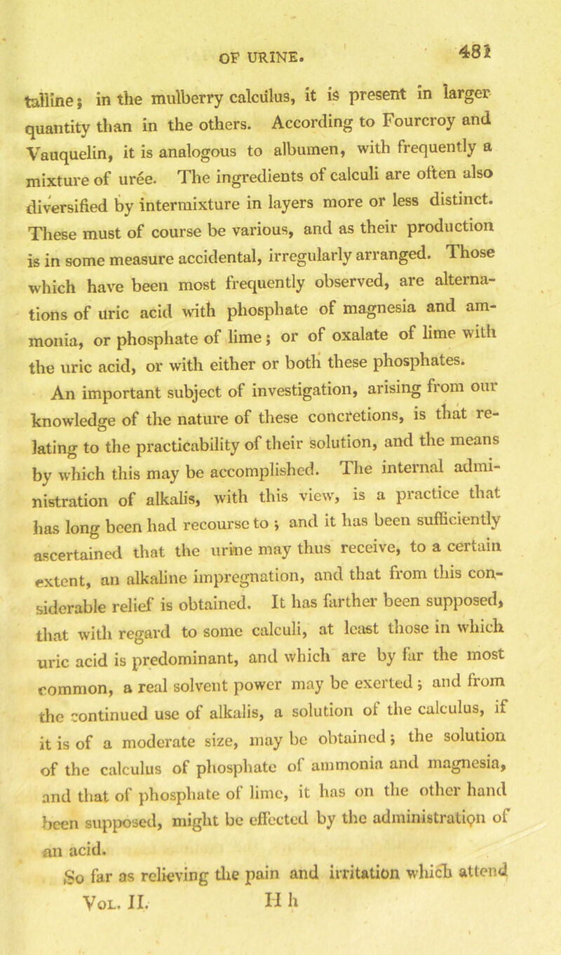 talllne $ in the mulberry calculus, it is present in larger quantity than in the others. According to Fourcroy and Vauquelin, it is analogous to albumen, with frequently a mixture of uree. The ingredients ot calculi are often also diversified by intermixture in layers more or less distinct. These must of course be various, and as their production is in some measure accidental, irregularly arranged. Those which have been most frequently observed, are alterna- tions of uric acid with phosphate of magnesia and am- monia, or phosphate of lime; or of oxalate of lime with the uric acid, or with either or both these phosphates. An important subject of investigation, arising fiom oui knowledge of the nature of these concretions, is that re- lating to the practicability of their solution, and the means by which this may be accomplished. 1 he internal admi- nistration of alkalis, with this view, is a practice that has long been had recourse to ; and it has been sufficiently ascertained that the urine may thus receive, to a certain extent, an alkaline impregnation, and that from this con- siderable relief is obtained. It has farther been supposed, that with regard to some calculi, at least those in which uric acid is predominant, and which are by far the most common, a real solvent power may be exerted ; and from the continued use of alkalis, a solution oi the calculus, if it is of a moderate size, may be obtained; the solution of the calculus of phosphate of ammonia and magnesia, and that of phosphate of lime, it has on the other hand been supposed, might be effected by the administration of an acid. So far as relieving the pain and irritation which attend Vol. II. H h