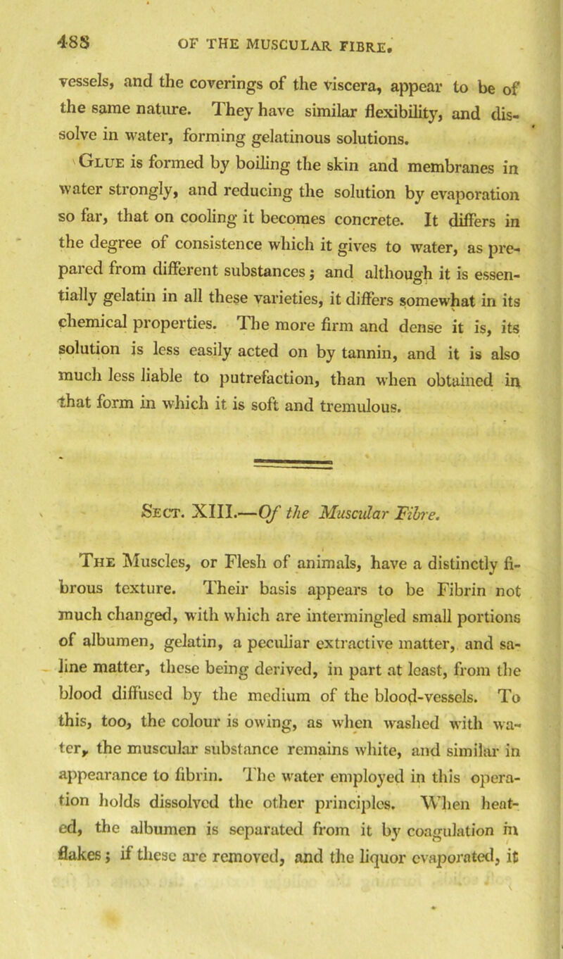 48 S vessels, and the coverings of the viscera, appear to be of the same nature. They have similar flexibility, and dis- solve in water, forming gelatinous solutions. Glue is formed by boiling the skin and membranes in water strongly, and reducing the solution by evaporation so far, that on cooling' it becomes concrete. It differs in the degree of consistence which it gives to water, as pre- pared from different substances$ and although it is essen- tially gelatin in all these varieties, it differs somewhat in its chemical properties. The more firm and dense it is, its solution is less easily acted on by tannin, and it is also much less liable to putrefaction, than when obtained in that form in which it is soft and tremulous. Sect. XIII.—Of the Muscular Fibre. The Muscles, or Flesh of animals, have a distinctly fi- brous texture. Their basis appears to be Fibrin not much changed, with which are intermingled small portions of albumen, gelatin, a peculiar extractive matter, and sa- line matter, these being derived, in part at least, from the blood diffused by the medium of the blood-vessels. To this, too, the colour is owing, as when washed with wa- ter, the muscular substance remains white, and similar in appearance to fibrin. rl he water employed in this opera- tion holds dissolved the other principles. When heat- ed, the albumen is separated from it by coagulation m flakes > if these are removed, and the liquor evaporated, it