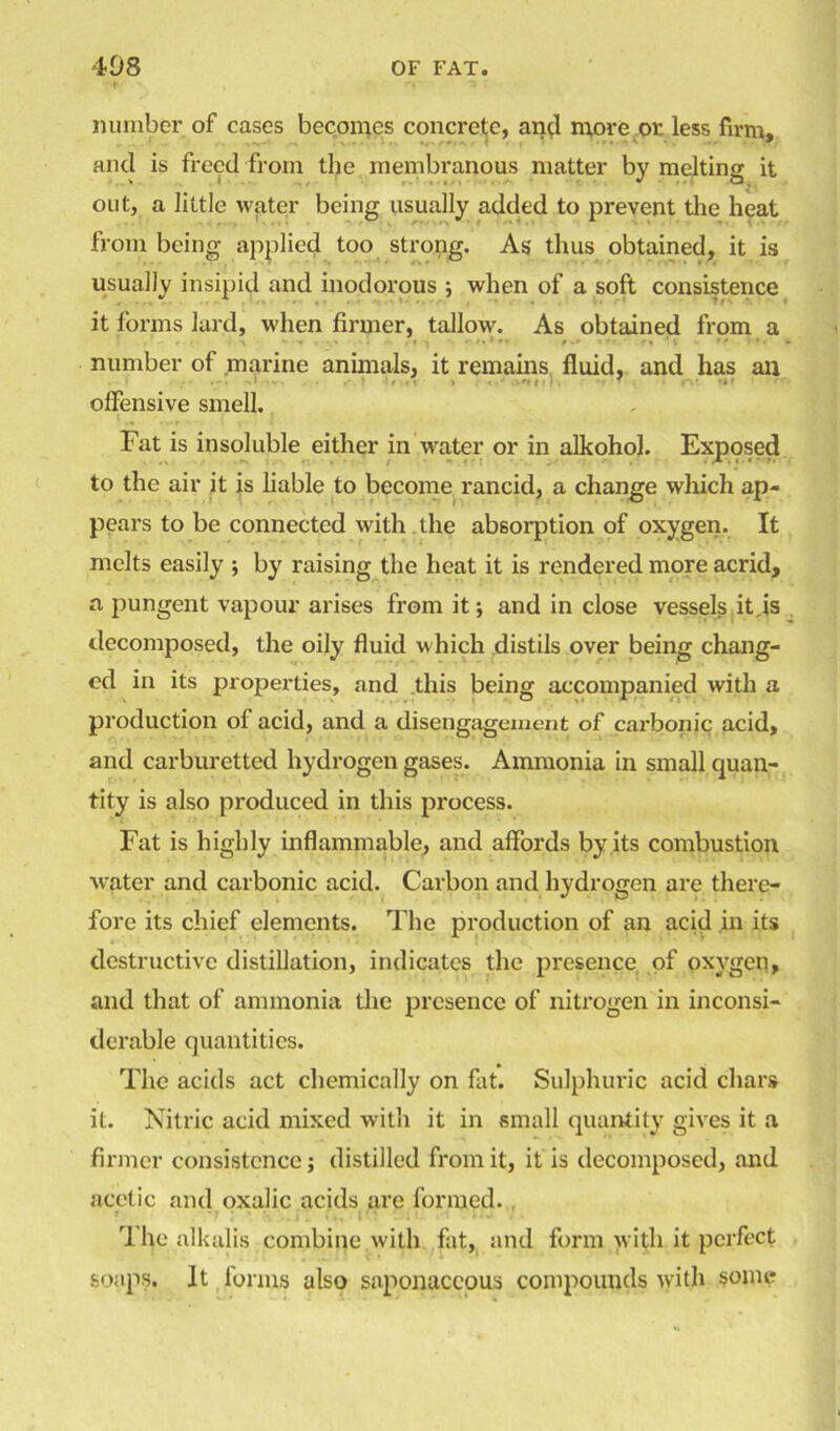 number of cases becomes concrete, and move or less firm, and is freed from the membranous matter bv melting; it ' . i * a, out, a little water being usually added to prevent the heat from being applied too strong. As thus obtained, it is usually insipid and inodorous ; when of a soft consistence it forms lard, when firmer, tallow. As obtained from a number of marine animals, it remains fluid, and has an offensive smell. Fat is insoluble either in water or in alkohol. Exposed to the air it is liable to become rancid, a change which ap- pears to be connected with the absorption of oxygen. It melts easily ; by raising the heat it is rendered more acrid, a pungent vapour arises from it; and in close vessels it is decomposed, the oily fluid which distils over being chang- ed in its properties, and this being accompanied with a production of acid, and a disengagement of carbonic acid, and carburetted hydrogen gases. Ammonia in small quan- tity is also produced in this process. Fat is highly inflammable, and affords by its combustion water and carbonic acid. Carbon and hydrogen are there- fore its chief elements. The production of an acid in its destructive distillation, indicates the presence of oxygen, and that of ammonia the presence of nitrogen in inconsi- derable quantities. The acids act chemically on fat. Sulphuric acid chars it. Nitric acid mixed with it in small quantity gives it a firmer consistence; distilled from it, it is decomposed, and acetic and oxalic acids are formed. The alkalis combine with fat, and form with it perfect soaps. It forms also saponaceous compounds with some
