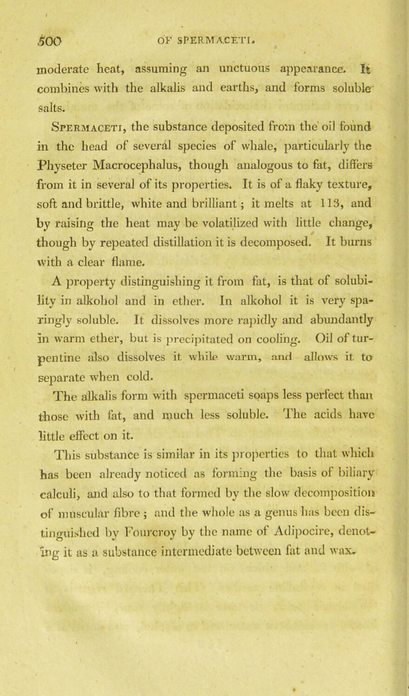 moderate heat, assuming an unctuous appearance. It combines with the alkalis and earths, and forms soluble salts. Spermaceti, the substance deposited from the' oil found in the head of several species of whale, particularly the Physeter Macrocephalus, though analogous to fat, differs from it in several of its properties. It is of a flaky texture, soft and brittle, white and brilliant; it melts at 113, and by raising the heat may be volatilized with little change, though by repeated distillation it is decomposed. It burns with a clear flame. A property distinguishing it from fat, is that of solubi- lity in alkohol and in ether. In alkohol it is very spa- ringly soluble. It dissolves more rapidly and abundantly in warm ether, but is precipitated on cooling. Oil of tur- pentine also dissolves it while warm, and allows it to separate when cold. The alkalis form with spermaceti soaps less perfect than those with fat, and much less soluble. The acids have little effect on it. This substance is similar in its properties to that which has been already noticed as forming the basis of biliary calculi, and also to that formed by the slow decomposition of muscular fibre ; and the whole as a genus has been dis- tinguished by Fourcroy by the name of Adipocire, denot- ing it as a substance intermediate between fat and wax.