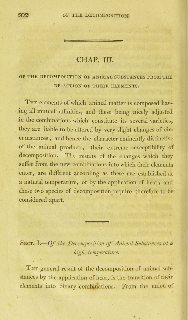 ciiap. in. OF THE DECOMPOSITION OF ANIMAL SUBSTANCES FROM THE RE-ACTION OF THEIR ELEMENTS. The elements of which animal matter is composed hav- ing all mutual affinities, and these being nicely adjusted in the combinations which constitute its several varieties, they are liable to be altered by very slight changes of cir- cumstances ; and hence the character eminently distinctive of the animal products,—their extreme susceptibility of decomposition. The results of the changes which they suffer from the new combinations into which their elements enter, are different according as these are established at a natural temperature, or by the application of heat *, and these two species of decomposition require therefore to be considered apart. »Sect. I.—Of the Decomposition of Animal Substances at a high temperature. The general result of the decomposition of animal sub- stances by the application of heat, is the transition of their elements into binary combinations. From the union of