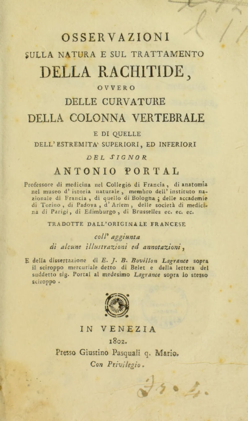 * OSSERVAZIONI SULLA NATURA E SUL TRATTAMENTO DELLA RACHITIDE, OVVERO DELLE CURVATURE DELLA COLONNA VERTEBRALE E DI QUELLE DELL’ESTREMITÀ' SUPERIORI, ED INFERIORI DEL SIG NOR ANTONIO PORTAL Professore di medicina nel Collegio di Francia, di anatomia nel museo d’ istoria naturale , membro dell’ instituto na- zionale di Francia , di quello di Bologna j delle accademie di Torino , di Padova , d’ Arlem , delle società di medici- na di Parigi, di Edimburgo, di Brusselles ec. ec. ec. TRADOTTE DALL’ORIGINALE FRANCESE coll1 aggiunta di alcune illustrazioni ed annotazioni, E della dissertazione di E. J. B. Bovillon Lagrance sopra il sciroppo mercuriale detto di Belet e della lettera del suddetto sig- Portai al medesimo Lagrance sopra lo stesso sciroppo . IN VENEZIA 1802. Presso Giustino Pasquali q. Mario, Con Privilegio,