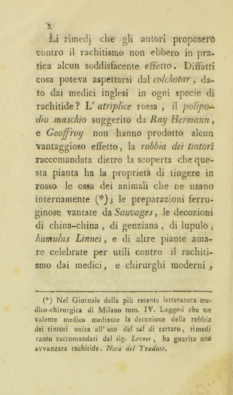 contro il rachitismo non ebbero in pra- tica alcun soddisfacente effetto. Djffatti cosa poteva aspettarsi dal colchotar, da- to dai medici inglesi in ogni specie di rachitide? U atripii ce rossa , il polipo- dio maschio suggerito da Ray Hermann, e Geojfroy non hanno prodotto alcun vantaggioso effetto, la lobbia dà tintori raccomandata dietro la scoperta che que- sta pianta ha la proprietà di tingere in rosso le ossa dei animali che ne usano internamente j le preparazioni ferru- ginose vantate da Sauvages, le decozioni di china-china , di genziana , di lupulo , humulus Limici, e di altre piante ama- re celebrate per utili contro il rachiti- smo dai medici, e chirurghi moderni 3 (*) (*) Nel Giornale della più recente letteratura me- dico-chirurgica di Milano tom. IV. Leggesi che un valente medico mediante la decozione della robbia dei tintori unita all’uso del sai di tartaro, rimedj tanto raccomandati dal sig. Levret , ha guarita una avvanzara rachitide. Nota del Tradutt.