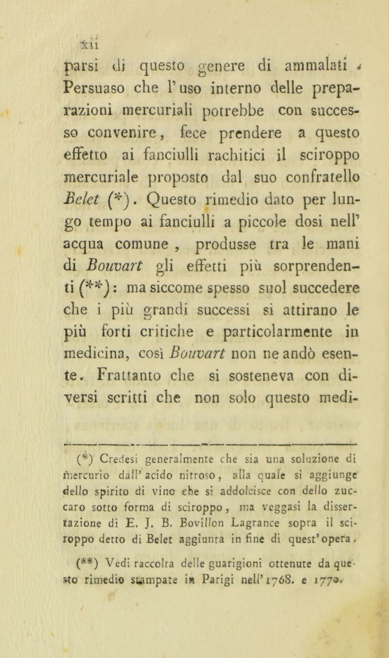 parsi di questo genere di ammalati * (**) Persuaso che l’uso interno delle prepa- razioni mercuriali potrebbe con succes- so convenire, fece prendere a questo effetto ai fanciulli rachitici il sciroppo mercuriale proposto dal suo confratello Bclct (*). Questo rimedio dato per lun- go tempo ai fanciulli a piccole dosi nell’ acqua comune , produsse tra le mani di Bouvart gli effetti più sorprenden- ti^*): ma siccome spesso suol succedere che i più grandi successi si attirano le più forti critiche e particolarmente in medicina, così Bouvart non ne andò esen- te, Frattanto che si sosteneva con di- versi scritti che non solo questo medi- (*) Credesi generalmente che sia una soluzione di Mercurio dall’acido nitroso, alla quale si aggiunge dello spirito di vino che si addolcisce con dello zuc- caro sotto forma di sciroppo , ma veggasi la disser- tazione di E. J. B. Bovillon Lagrance sopra il sci- roppo detto di Belet aggiunta infine di quest’opera. (**) Vedi raccolta delle guarigioni ottenute da que sto rimedio stampare in Parigi nell’1768. e 177®*