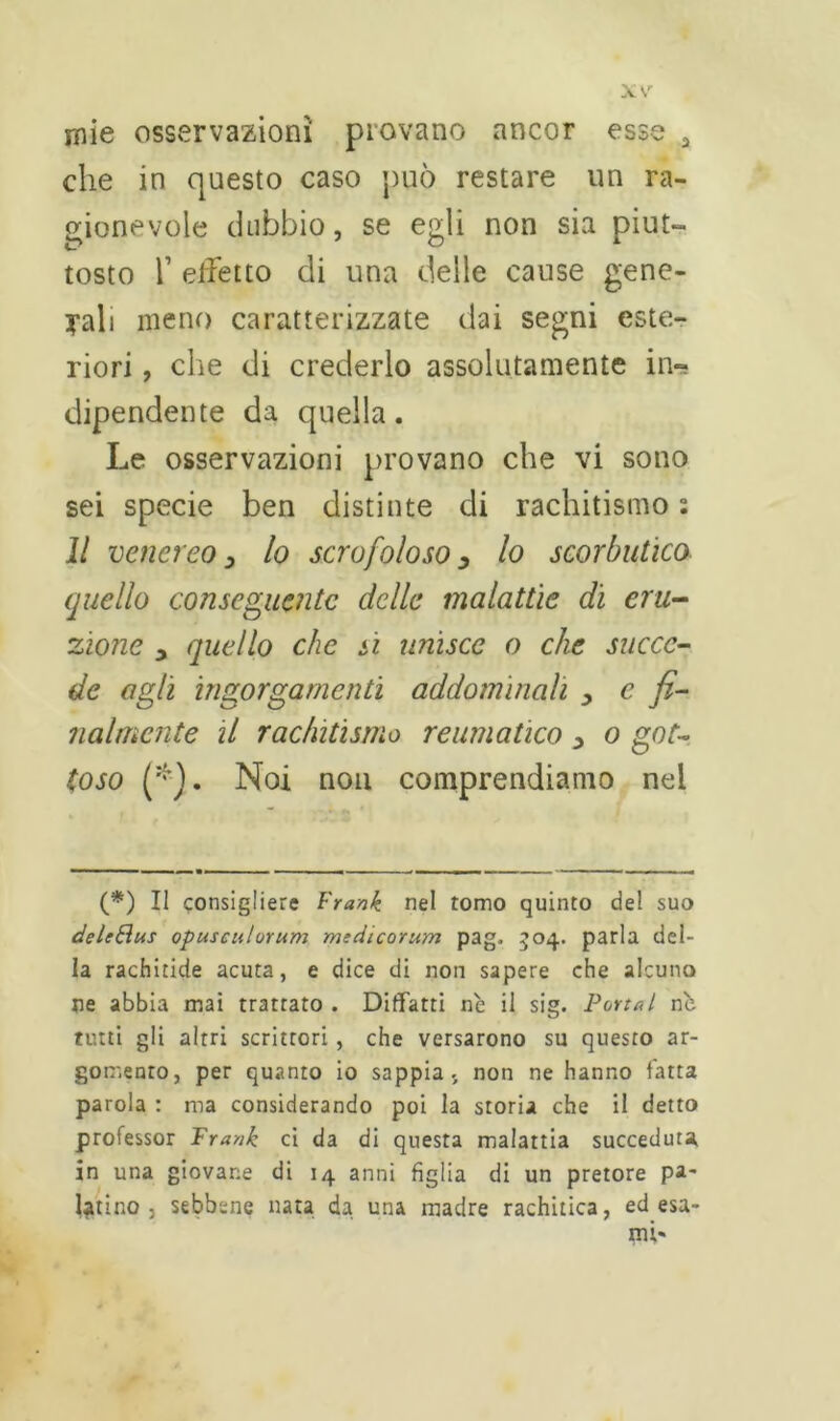 mie osservazioni piovano ancor esse a che in questo caso può restare un ra- gionevole dubbio, se egli non sia piut- tosto T effetto di una delle cause gene- rali meno caratterizzate dai segni este- riori , che di crederlo assolutamente in- dipendente da quella. Le osservazioni provano che vi sono sei specie ben distinte di rachitismo ; Il venereo, lo scrofoloso y lo scorbutico quello conseguente delle malattie di eru- zione y quello che sì unisce o che succe- de agli ingorgamenti addominali y c fi- nalmente il rachitismo reumatico y o got- toso (*). Noi non comprendiamo nel (*) Il consigliere Frank nel tomo quinto del suo deleEìus opusculorum mtdicorum pag. 304. parla del- la rachitide acuta, e dice di non sapere che alcuno ne abbia mai trattato . Ditfatti nè il sig. Portai nè tutti gli altri scrittori, che versarono su questo ar- gomento, per quanto io sappia, non ne hanno l'atta parola : ma considerando poi la storia che il detto professor Frank ci da di questa malattia succeduta in una giovane di 14 anni figlia di un pretore pa- latino 3 sebbene nata da una madre rachitica, ed esa- mi'