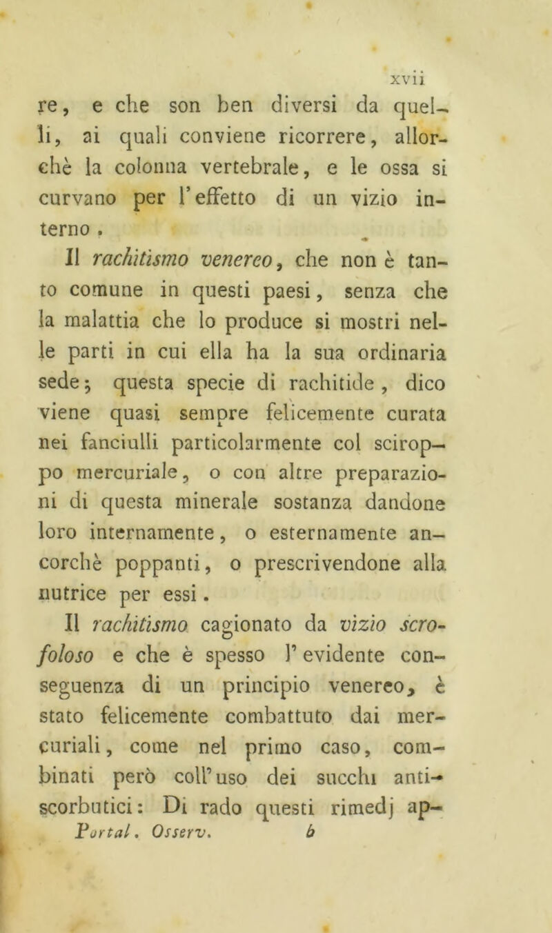 re, e che son ben diversi da quel- li, ai quali conviene ricorrere, allor- ché la colonna vertebrale, e le ossa si curvano per l’effetto di un vizio in- terno . Il rachitismo venereo, che non è tan- to comune in questi paesi, senza che la malattia che lo produce si mostri nel- le parti in cui ella ha la sua ordinaria sede ; questa specie di rachitide , dico viene quasi sempre felicemente curata nei fanciulli particolarmente col scirop- po mercuriale, o con altre preparazio- ni di questa minerale sostanza dandone loro internamente, o esternamente an- corché poppanti, o prescrivendone alla nutrice per essi. Il rachitismo cagionato da vizio scro- foioso e che è spesso l’evidente con- seguenza di un principio venereo, è stato felicemente combattuto dai mer- curiali, come nel primo caso, com- binati però coll’uso dei succhi anti- scorbutici: Di rado questi rimedj ap- parta/. Osserv. b