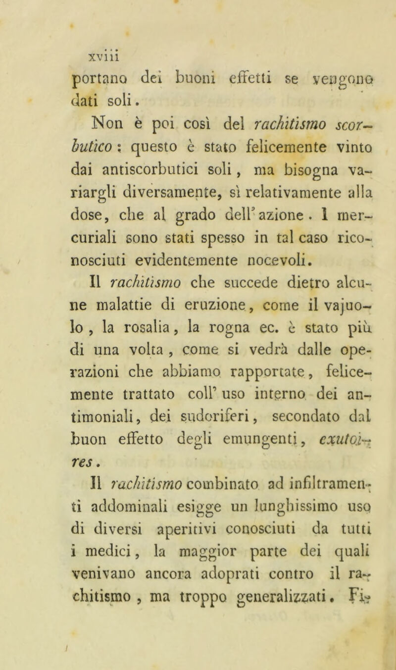 portano dei buoni effetti se vengono dati soli. Non è poi così del rachitismo scor- butico ; questo è stato felicemente vinto dai antiscorbutici soli, ma bisogna va- riargli diversamente, sì relativamente alla dose, che al grado dell’azione. 1 mer- curiali sono stati spesso in tal caso rico- nosciuti evidentemente nocevoli. Il rachitismo che succede dietro alcu- ne malattie di eruzione, come il vajuo- lo , la rosalia, la rogna ec. è stato più di una volta , come si vedrà dalle ope- razioni che abbiamo rapportate, felice- mente trattato coll’ uso interno dei an- timoniali , dei sudoriferi, secondato dal buon effetto degli emungenti, cxuto'i~ res. Il rachitismo combinato ad infiltramen- ti addominali esigge un lunghissimo uso di diversi aperitivi conosciuti da tutti i medici, la maggior parte dei quali venivano ancora adoprati contro il ra- chitismo , ma troppo generalizzati. Fi? i