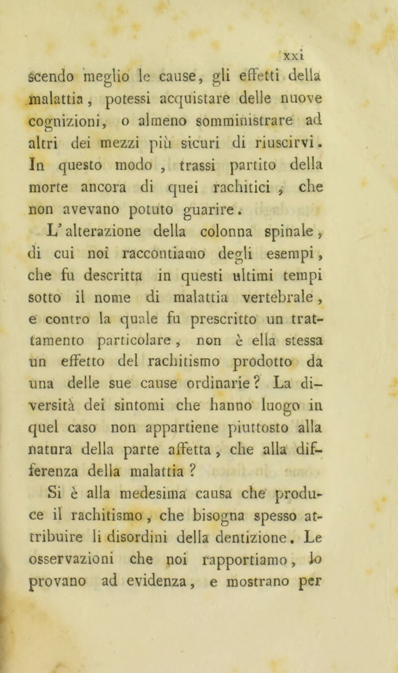 scendo meglio le cause, gli effetti della malattia , potessi acquistare delle nuove cognizioni, o almeno somministrare ad altri dei mezzi più sicuri di riuscirvi. In questo modo , trassi partito della morte ancora di quei rachitici , che non avevano potuto guarire. 1/ alterazione della colonna spinale, di cui noi raccontiamo degli esempi, che fu descritta in questi ultimi tempi sotto il nome di malattia vertebrale, e contro la quale fu prescritto un trat- tamento particolare , non c ella stessa un effetto del rachitismo prodotto da una delle sue cause ordinarie? La di- versità dei sintomi che hanno luogo in quel caso non appartiene piuttosto alla natura della parte affetta , che alla dif- ferenza della malattia ? Si è alla medesima causa che produ- ce il rachitismo, che bisogna spesso at- tribuire li disordini della dentizione. Le osservazioni che noi rapportiamo, lo provano ad evidenza, e mostrano per