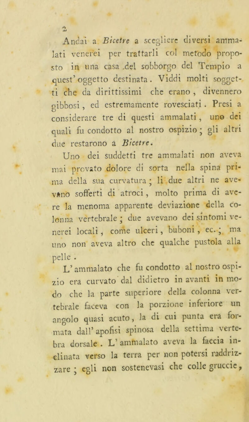 Ancai a Bicetve a scegliere diversi amma- lati venerei per trattarli col metodo propo- sto in una casa .del sobborgo del Tempio a quest’oggetto destinata. Viddi molti sogget- ti che da dirittissimi che erano , divennero oibbosi , ed estremamente rovesciati . Presi a t> 1 considerare tre di questi ammalati, uno dei quali fu condotto al nostro ospizio ; gli altri due restarono a Bicetre. Uno dei suddetti tre ammalati non aveva mai provato dolore di sorta nella spina pri- ma della sua curvatura * li due altri ne ave- vano sofferti di atroci , molto prima di ave- re la menoma apparente deviazione della co- lonna vertebrale; due avevano dei sintomi ve- nerei locali i come ulceri, buboni , ec. ; ma uno non aveva altro che qualche pustola alla pelle . L’ ammalato che fu condotto al nostro ospi- zio era curvato dal didietro in avanti in mo- do che la parte superiore della colonna ver- tebrale faceva con la porzione inferiore un angolo quasi acuto, la di cui punta era for- mata dall* apofisi spinosa della settima verte- bra dorsale . L’ ammalato aveva la faccia in- clinata verso la terra per non potersi raddriz- zare ; egli non sostenevasi che colle gruccie ?