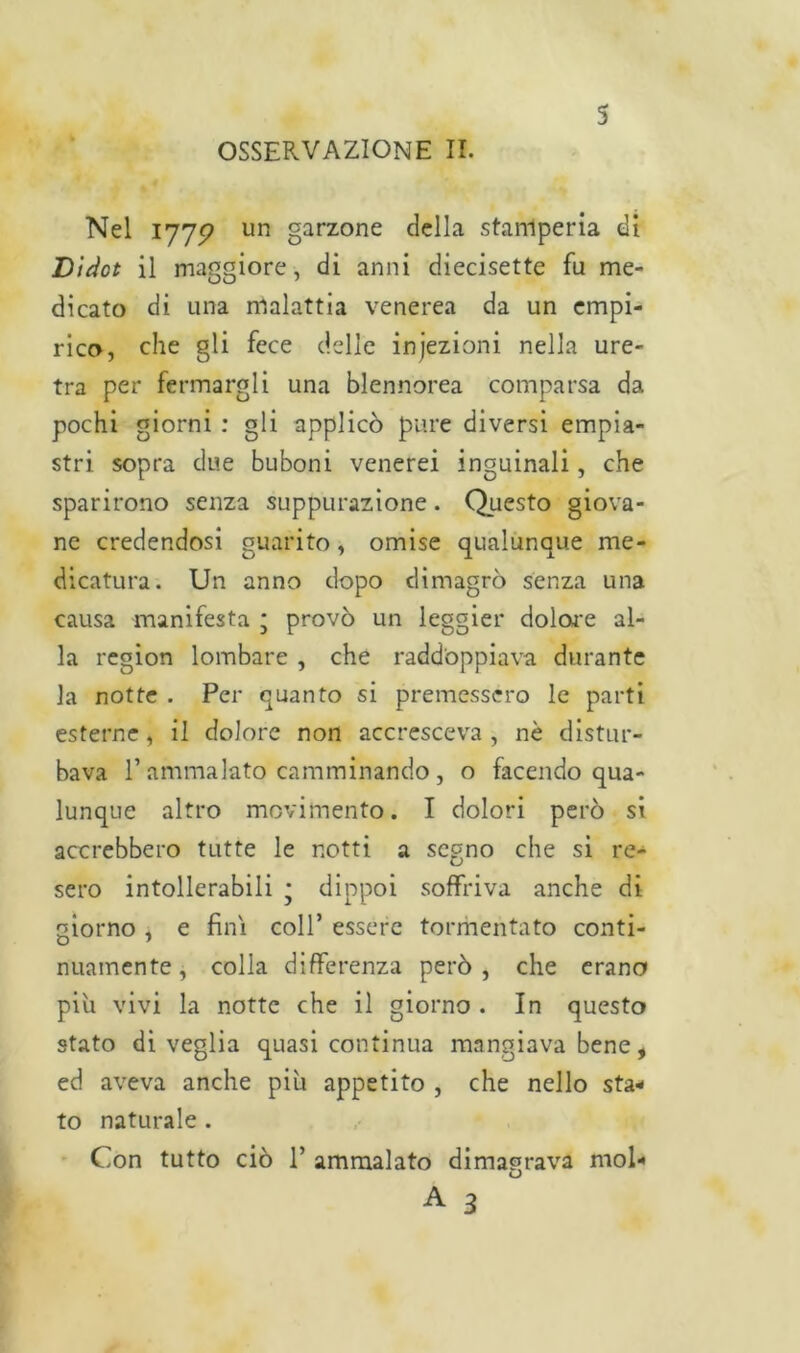 Nel 1775? un garzone della stamperia di Dìdct il maggiore, di anni diecisette fu me- dicato di una malattia venerea da un empi- rico, che gli fece delle injezioni nella ure- tra per fermargli una blennorea comparsa da pochi giorni : gli applicò pure diversi empia- stri sopra due buboni venerei inguinali, che sparirono senza suppurazione. Questo giova- ne credendosi guarito, omise qualunque me- dicatura. Un anno dopo dimagrò senza una causa manifesta ; provò un leggier dolore al- la region lombare , che raddoppiava durante la notte . Per quanto si premessero le parti esterne, il dolore non accresceva , nè distur- bava E ammalato camminando, o facendo qua- lunque altro movimento. I dolori però si accrebbero tutte le notti a segno che si re- sero intollerabili ; dippoi soffriva anche di giorno , e finì coll’ essere tormentato conti- nuamente, colla differenza però, che erano piu vivi la notte che il giorno . In questo stato di veglia quasi continua mangiava bene, ed aveva anche più appetito , che nello sta- to naturale . Con tutto ciò 1’ ammalato dimagrava mol-