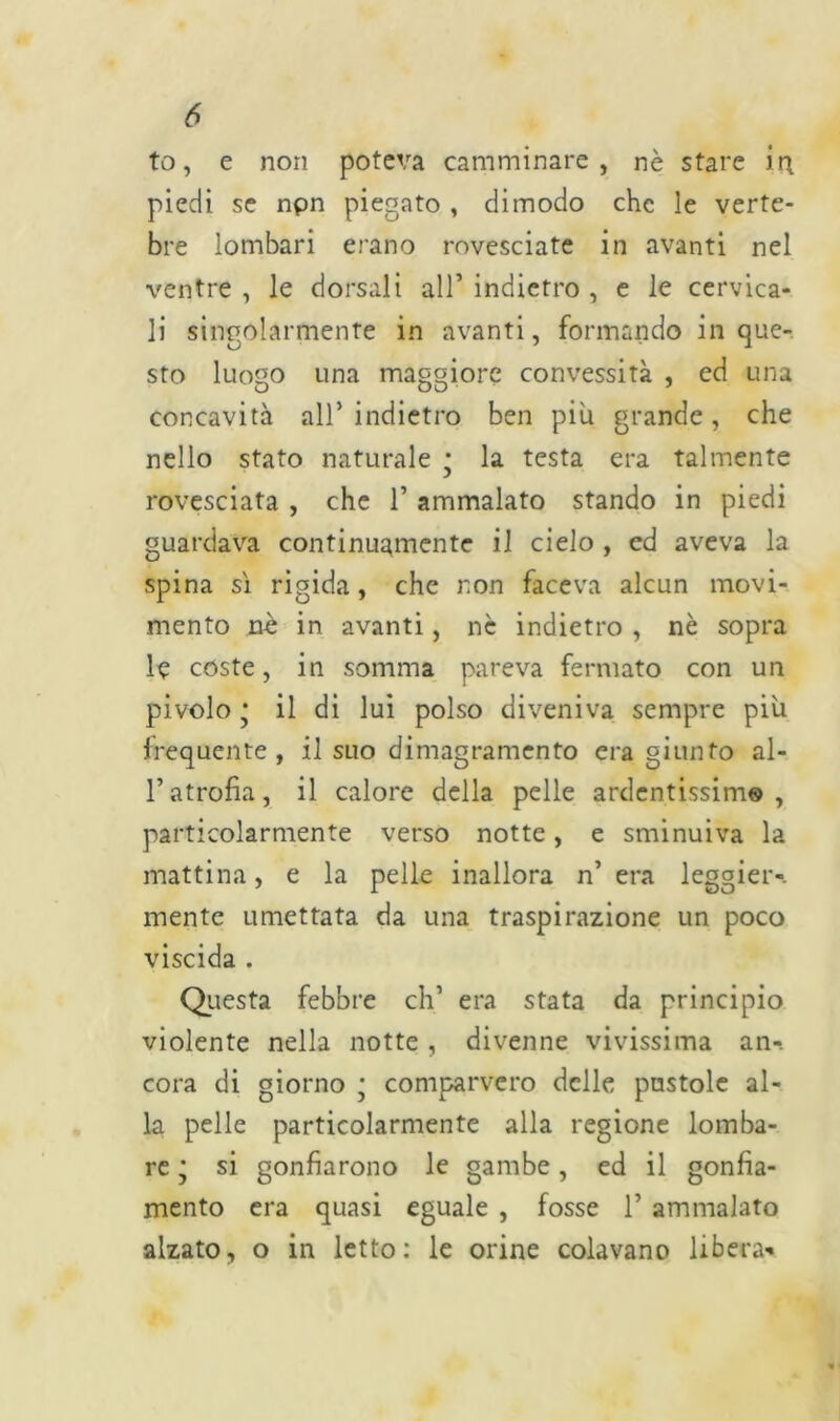to, e non poteva camminare, nè stare in piedi se npn piegato , dimodo che le verte- bre lombari erano rovesciate in avanti nel ventre , le dorsali all’ indietro , e le cervica- li singolarmente in avanti, formando in que- sto luogo una maggiore convessità , ed una concavità all* indietro ben piu grande, che nello stato naturale * la testa era talmente rovesciata , che 1’ ammalato stando in piedi guardava continuamente il cielo , ed aveva la spina sì rigida, che non faceva alcun movi- mento nè in avanti, nè indietro , nè sopra le coste, in somma pareva fermato con un pivolo * il di lui polso diveniva sempre più frequente, il suo dimagramento era giunto al- l’atrofia, il calore della pelle ardentissimo, particolarmente verso notte, e sminuiva la mattina, e la pelle inallora n’ era leggier-. mente umettata da una traspirazione un poco viscida . Questa febbre eh’ era stata da principio violente nella notte , divenne vivissima an- cora di giorno • comparvero delle pustole al- la pelle particolarmente alla regione lomba- re * si gonfiarono le gambe, ed il gonfia- mento era quasi eguale , fosse 1’ ammalato alzato, o in letto: le orine colavano libera-