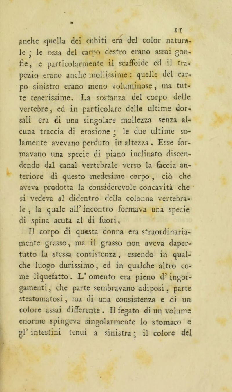 U ^nche quella dei cubiti era del color natura- le • le ossa del carpo destro erano assai gon- fie, e particolarmente il scaffoide ed il tra- pezio erano anche mollissime : quelle del car- po sinistro erano meno voluminose, ma tut- te tenerissime. La sostanza del corpo delle vertebre, ed in particolare delle ultime dor- sali era «li una singolare mollezza senza al- cuna traccia di erosione * le due ultime so- lamente avevano perduto in altezza. Esse for- mavano una specie di piano inclinato discen- dendo dal canal vertebrale verso la faccia an- teriore di questo medesimo corpo , ciò che aveva prodotta la considerevole concavità che si vedeva al didentro della colonna vertebra- le , la quale all’ incontro formava una specie di spina acuta al di fuori. Il corpo di questa donna era straordinaria- mente grasso, ma il grasso non aveva daper- tutto la stessa consistenza, essendo in qual- che luogo durissimo, ed in qualche altro co- me liquefatto. L’omento era pieno d’ingor- gamenti, che parte sembravano adiposi, parte steatomatosi, ma di una consistenza e di un colore assai differente . Il fegato di un volume enorme spingeva singolarmente lo stomaco e gl’ intestini tenui a sinistra ; il colore del