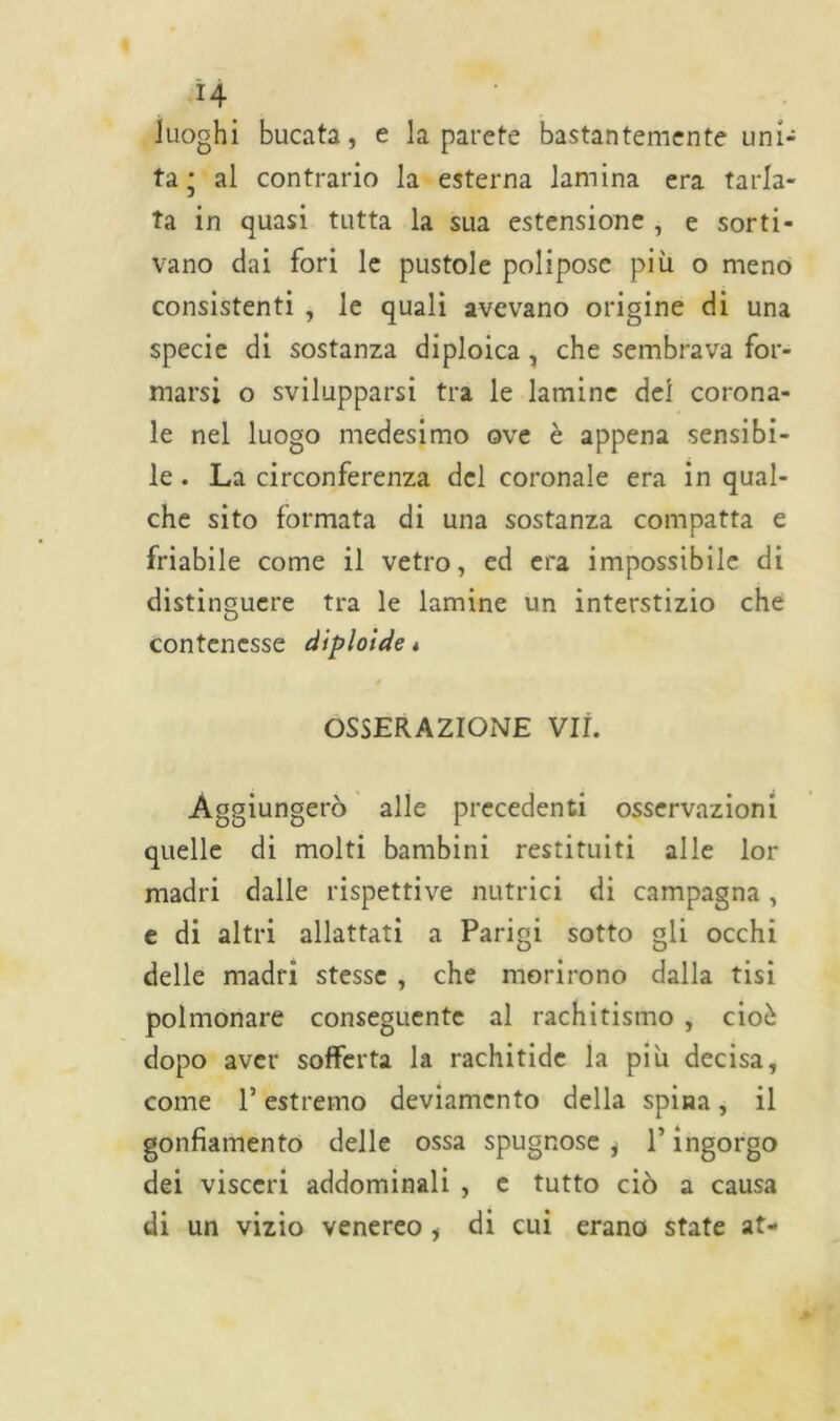 H luoghi bucata, e la parete bastantemente uni- ta* al contrario la esterna lamina era tarla- ta in quasi tutta la sua estensione , e sorti- vano dai fori le pustole polipose più o meno consistenti , le quali avevano origine di una specie di sostanza diploica , che sembrava for- marsi o svilupparsi tra le lamine del corona- le nel luogo medesimo ove è appena sensibi- le . La circonferenza del coronale era in qual- che sito formata di una sostanza compatta e friabile come il vetro, ed era impossibile di distinguere tra le lamine un interstizio che contenesse diploide* OSSERAZIONE VII. Aggiungerò alle precedenti osservazioni quelle di molti bambini restituiti alle lor madri dalle rispettive nutrici di campagna, e di altri allattati a Parigi sotto gli occhi delle madri stesse , che morirono dalla tisi polmonare conseguente al rachitismo , cioè dopo aver sofferta la rachitide la più decisa, come l’estremo deviamento della spina, il gonfiamento delle ossa spugnose , T ingorgo dei visceri addominali , c tutto ciò a causa di un vizio venereo , di cui erano state at-