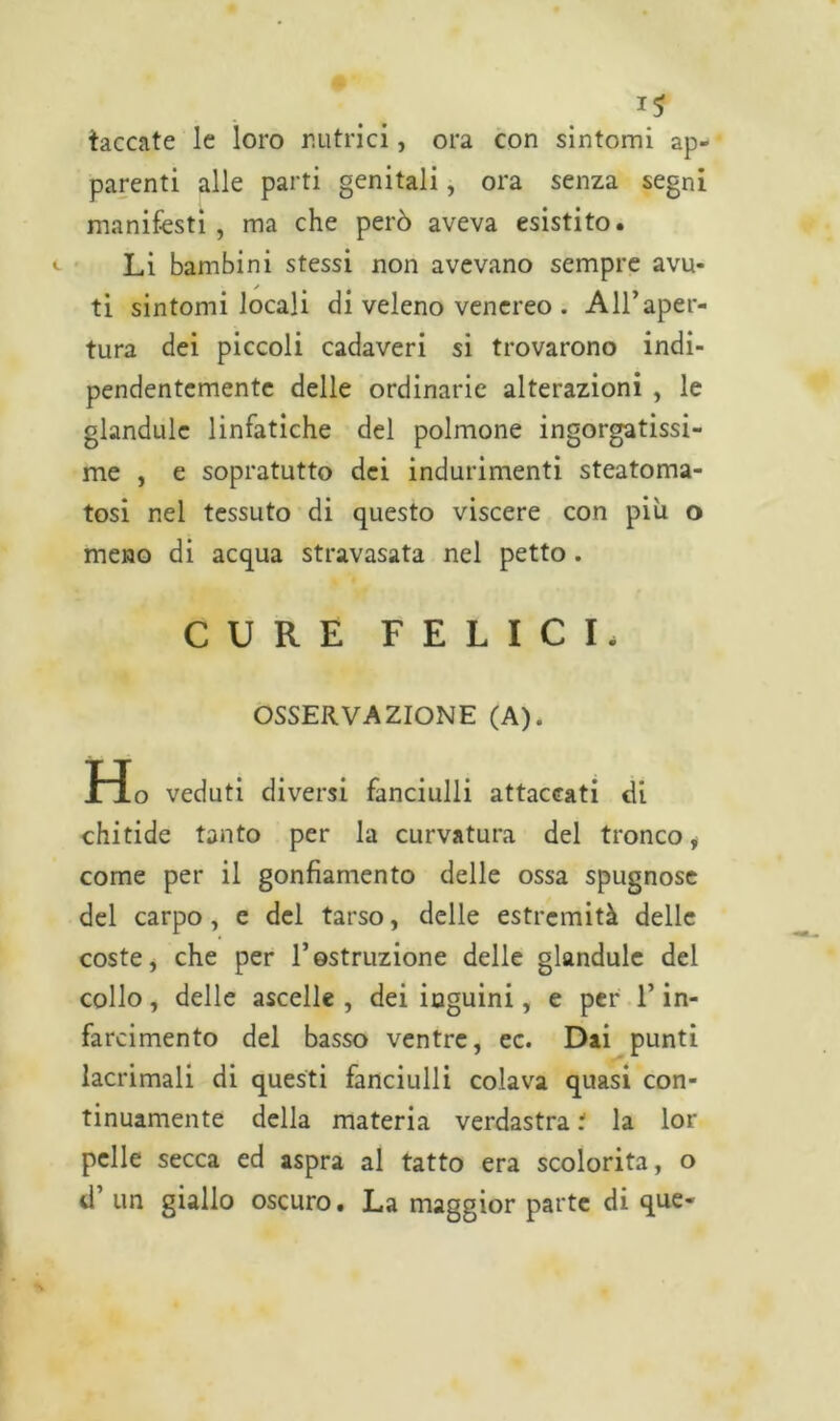 taccate le loro nutrici, ora con sintomi ap- parenti alle parti genitali, ora senza segni manifesti, ma che però aveva esistito. <- Li bambini stessi non avevano sempre avu- ti sintomi locali di veleno venereo . All’aper- tura dei piccoli cadaveri si trovarono indi- pendentemente delle ordinarie alterazioni , le glandulc linfatiche del polmone ingorgatissi- me , e sopratutto dei indurimenti steatoma- tosi nel tessuto di questo viscere con più o meno di acqua stravasata nel petto . CURE FELICI. OSSERVAZIONE (A). Ho veduti diversi fanciulli attaccati di chitide tanto per la curvatura del tronco, come per il gonfiamento delle ossa spugnose del carpo, e del tarso, delle estremità delle coste, che per 1*ostruzione delle glandule del collo, delle ascelle , dei inguini, e per l’in- farcimento del basso ventre, ec. Dai punti lacrimali di questi fanciulli colava quasi con- tinuamente della materia verdastra i la lor pelle secca ed aspra al tatto era scolorita, o d’ un giallo oscuro. La maggior parte di que-
