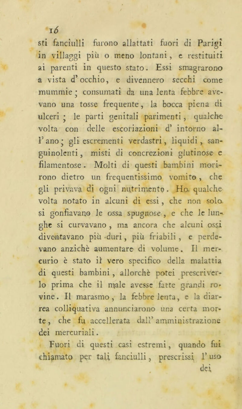 sti fanciulli furono allattati fuori di Parigi in villaggi più o meno lontani, e restituiti ai parenti in questo stato. Essi smagrarono a vista d’occhio, e divennero secchi come mummie * consumati da una lenta febbre ave- vano una tosse frequente, la bocca piena di ulceri • le parti genitali parimenti, qualche volta con delle escoriazioni d’ intorno al- l'ano j gli escrementi verdastri, liquidi, san- guinolenti, misti di concrezioni glutinose c filamentose. Molti di questi bambini mori- rono dietro un frequentissimo vomito , che gli privava di ogni nutrimento. Ho. qualche volta notato in alcuni di essi, che non solo, si gonfiavano le ossa spugnose , e che le lun-. ghe si curvavano , ma ancora che alcuni ossi diventavano più -duri, più friabili , e perde- vano anziché aumentare di volume. Il mer- curio è stato il vero specifico della malattia di questi bambini, allorché potei prescriver- lo prima che il male avesse fatte grandi ro- vine . Il marasmo, la febbre lenta, e la diar- rea colliquativa annunciarono una certa mor- te , che fu accelerata dall’ amministrazione dei mercuriali. Fuori di questi casi estremi, quando fui chiamato per tali fanciulli, prescrissi l’uso dei