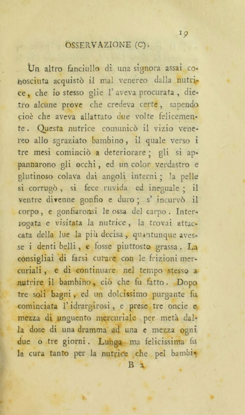 XP Un altro fanciullo di una signora assai co- nosciuta acquistò il mal venereo dalla nutri- ce, che io stesso glie 1’ aveva procurata , die- tro alcune prove che credeva certe, sapendo cioè che aveva allattato due volte felicemen- te . Questa nutrice comunicò il vizio vene- reo allo sgraziato bambino, il quale verso i tre mesi cominciò a deteriorare • gli si ap- pannarono gli occhi, ed un color verdastro e glutinoso colava dai angoli interni • la pelle si corrugò , si fece ruvida ed ineguale ; il D 7 0 5 ventre divenne gonfio e duro * s’ incurvò il corpo, c gonfiaronsi le ossa del carpo. Inter- rogata e visitata la nutrice , la trovai attac- cata della lue la piu decisa, quantunque aves- se i denti belli, e fosse piuttosto grassa . La consigliai di farsi curare con le frizioni mer- curiali , e di continuare nel tempo stesso a nutrire il bambino, ciò che fu fatto . Dopo tre soli bagni, ed un dolcissimo purgante fu cominciata l’idrargirosi, e prese tre onde e mezza di unguento mercuriale per metà dal- la dose di una dramma ad una c mezza ogni due o tre giorni. Lunga ma felicissima fu la cura tanto per la nutrice che pel bambi*