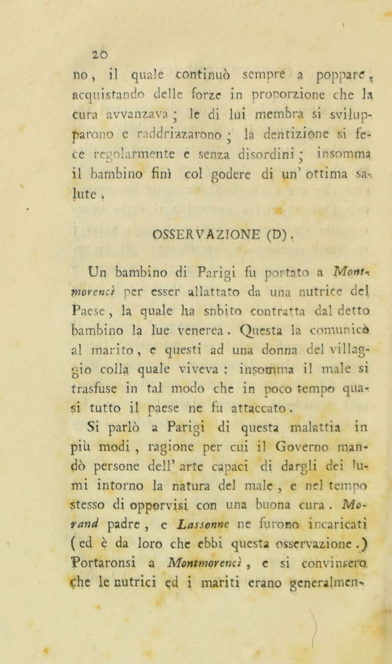 20 no, il quale continuò sempre a poppare, acquistando delle forze in prooorzione che la cura avvanzava ■ le di lui membra si svilup- parono e raddrizzarono • la dentizione si fe- ce regolarmente e senza disordini * insomma il bambino fini col godere di un’ ottima sa-: Iute * OSSERVAZIONE (D). Un bambino di Parigi fu portato a Mont- worencì per esser allattato da una nutrice del Paese , la quale ha snbito contratta dal detto bambino la lue venerea . Questa la comunicò al marito, e questi ad una donna del villag- gio colla quale viveva : ingomma il male si trasfuse in tal modo che in poco tempo qua- si tutto il paese ne fu attaccato. Si parlò a Parigi di questa malattia in piu modi , ragione per cui il Governo man- dò persone dell’ arte capaci di dargli dei Ri- mi intorno la natura del male , e nel tempo stesso di opporvisi con una buona cura . Mo- mmi padre , c Lassonne ne furono incaricati ( ed è da loro che ebbi questa osservazione .) Portaronsi a Montmorencì , e si convinsero, che le. nutrici cd i mariti erano generalmen-