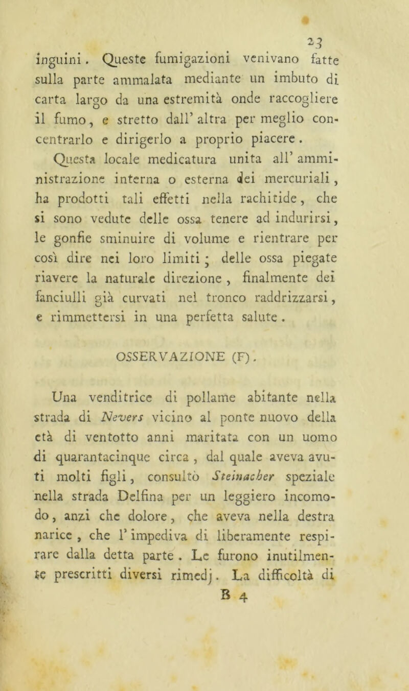 *3 inguini. Queste fumigazioni venivano fatte sulla parte ammalata mediante un imbuto di carta largo da una estremità onde raccogliere il fumo, e stretto dall’altra permeglio con- centrarlo e dirigerlo a proprio piacere . Questa locale medicatura unita all’ ammi- nistrazione interna o esterna dei mercuriali , ha prodotti tali effetti nella rachitide, che si sono vedute delle ossa tenere ad indurirsi, le gonfie sminuire di volume e rientrare per così dire nei loro limiti ; delle ossa piegate riavere la naturale direzione , finalmente dei fanciulli già curvati nel tronco raddrizzarsi, e riannettersi in una perfetta salute . OSSERVAZIONE (F). Una venditrice di pollame abitante nella strada di Nevers vicino al ponte nuovo delia età di ventotto anni maritata con un uomo di quarantacinque circa , dal quale aveva avu- ti molti figli, consultò Steinacber speziale nella strada Delfina per un leggiero incomo- do , anzi che dolore, che aveva nella destra narice, che T impediva di liberamente respi- rare dalla detta parte . Le furono inutilmen- te prescritti diversi rimedj. La difficoltà di