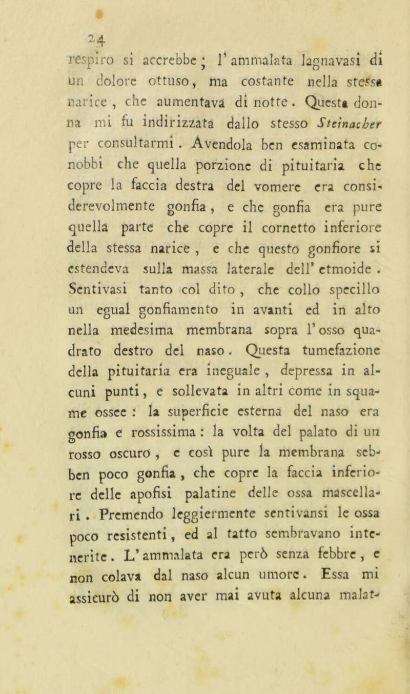 respiro sì accrebbe • ]’ ammalata lagnavasi di un dolore ottuso, ma costante nella stessa narice , che aumentava di notte. Questa don- na mi fu indirizzata dallo stesso Steinacber per consultarmi . Avendola ben esaminata co- nobbi che quella porzione di pituitaria che copre la faccia destra del vomere era consi- derevolmente gonfia , e che gonfia era pure quella parte che copre il cornetto inferiore della stessa narice , e che questo gonfiore si estendeva sulla massa laterale dell’ etmoide . Sentivasi tanto col dito , che collo specillo un egual gonfiamento in avanti ed in alto nella medesima membrana sopra l’osso qua- drato destro del naso. Questa tumefazione della pituitaria era ineguale , depressa in al- cuni punti, e sollevata in altri come in squa- me ossee : la superficie esterna del naso era gonfia e rossissima : la volta del palato di un rosso oscuro , c così pure la membrana seb- ben poco gonfia , che copre la faccia inferio- re delle apofisi palatine delle ossa mascella- ri . Premendo leggiermente sentivansi le ossa poco resistenti, ed al tatto sembravano inte- nerite. L’ammalata era però senza febbre, c non colava dal naso alcun umore. Essa mi assicurò di non aver mai avuta alcuna malat-