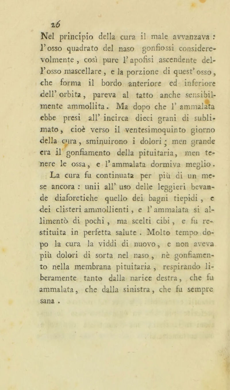 Nel principio della cura il male avvanzava : l’osso quadrato del naso gonfìossi considere- volmente j cosi pure l’apofisi ascendente del- l’osso mascellare , e la porzione di quest’osso, che forma il bordo anteriore ed inferiore dell’orbita, pareva al tatto anche sensibil- mente ammollita. Ma dopo che 1’ ammalata ebbe presi all’ incirca dieci grani di subli- mato, cioè verso il ventesimoquinto giorno della cura, sminuirono i dolori j inen grande era il gonfiamento della pituitaria, men te- nere le ossa, e 1’ ammalata dormiva meglio. La cura fu continuata per più di un me- se ancora : unii all’ uso delle leggieri bevan- de diaforetiche quello dei bagni tiepidi , c dei clisteri ammollienti , e l’ammalata si al- imentò di pochi , ma scelti cibi , e fu re- stituita in perfetta salute . Molto tempo do- po la cura la viddi di nuovo, e non aveva più dolori di sorta nel naso , nè gonfiamen- to nella membrana pituitaria , respirando li- beramente tanto dalla narice destra, che fu ammalata, che dalla sinistra, che fu sempre sana .